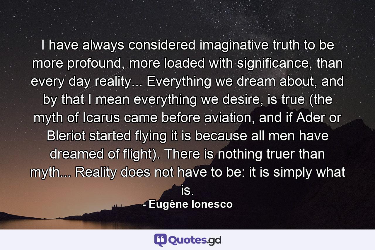 I have always considered imaginative truth to be more profound, more loaded with significance, than every day reality... Everything we dream about, and by that I mean everything we desire, is true (the myth of Icarus came before aviation, and if Ader or Bleriot started flying it is because all men have dreamed of flight). There is nothing truer than myth... Reality does not have to be: it is simply what is. - Quote by Eugène Ionesco