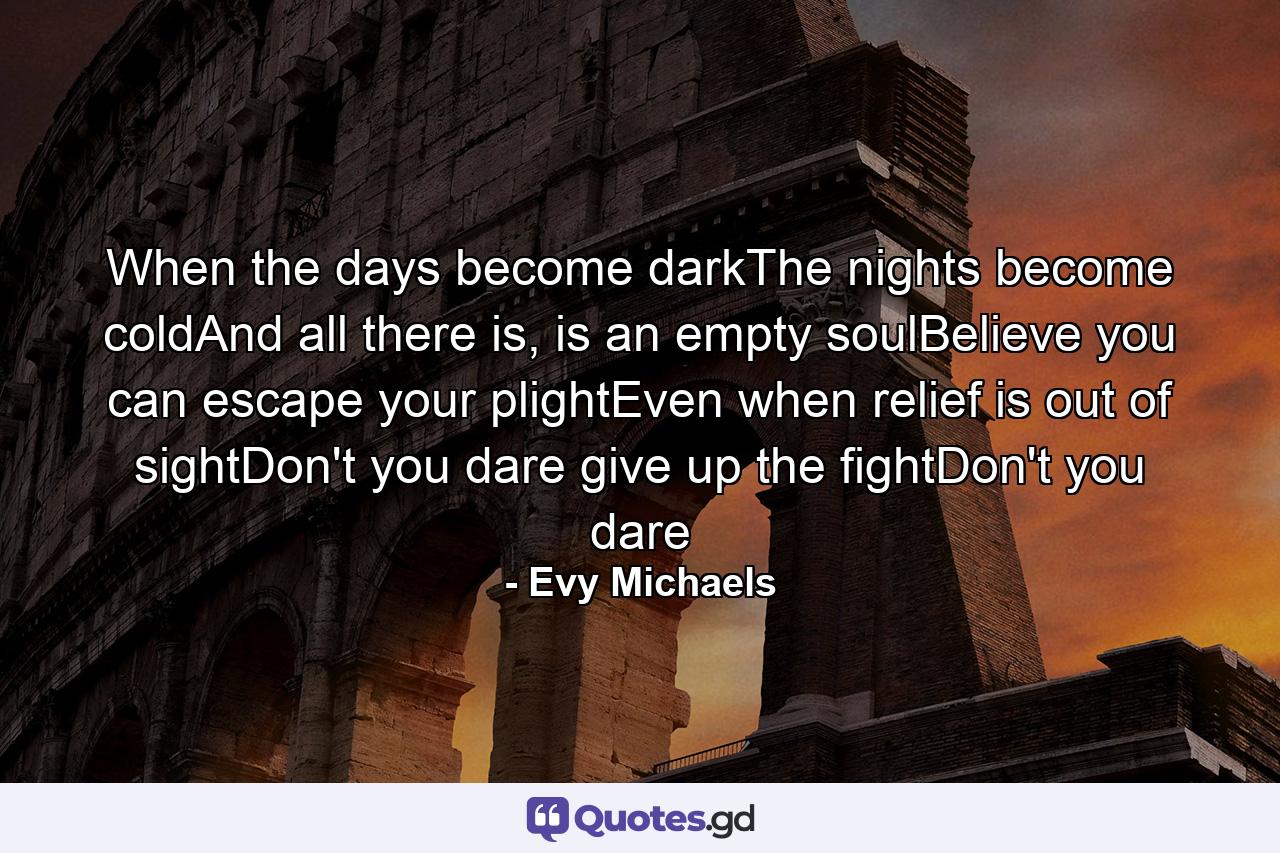 When the days become darkThe nights become coldAnd all there is, is an empty soulBelieve you can escape your plightEven when relief is out of sightDon't you dare give up the fightDon't you dare - Quote by Evy Michaels