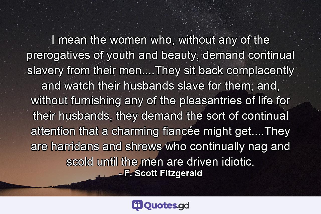 I mean the women who, without any of the prerogatives of youth and beauty, demand continual slavery from their men....They sit back complacently and watch their husbands slave for them; and, without furnishing any of the pleasantries of life for their husbands, they demand the sort of continual attention that a charming fiancée might get....They are harridans and shrews who continually nag and scold until the men are driven idiotic. - Quote by F. Scott Fitzgerald