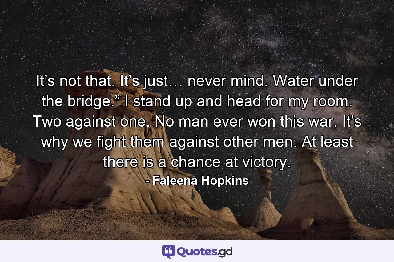 It’s not that. It’s just… never mind. Water under the bridge.” I stand up and head for my room. Two against one. No man ever won this war. It’s why we fight them against other men. At least there is a chance at victory. - Quote by Faleena Hopkins