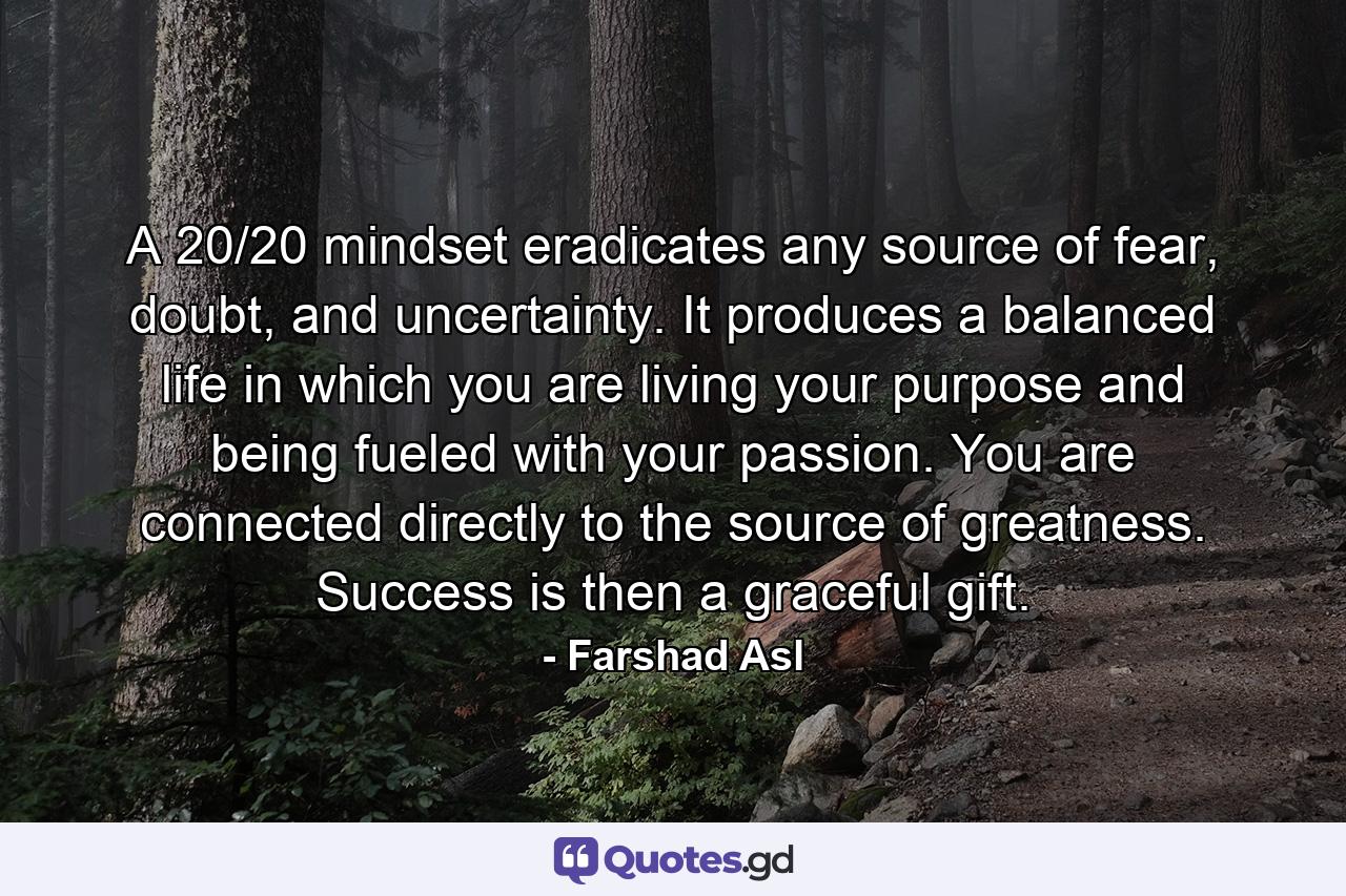 A 20/20 mindset eradicates any source of fear, doubt, and uncertainty. It produces a balanced life in which you are living your purpose and being fueled with your passion. You are connected directly to the source of greatness. Success is then a graceful gift. - Quote by Farshad Asl