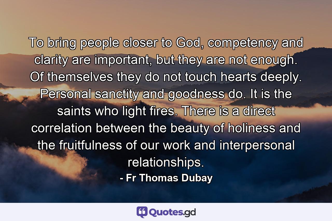 To bring people closer to God, competency and clarity are important, but they are not enough. Of themselves they do not touch hearts deeply. Personal sanctity and goodness do. It is the saints who light fires. There is a direct correlation between the beauty of holiness and the fruitfulness of our work and interpersonal relationships. - Quote by Fr Thomas Dubay