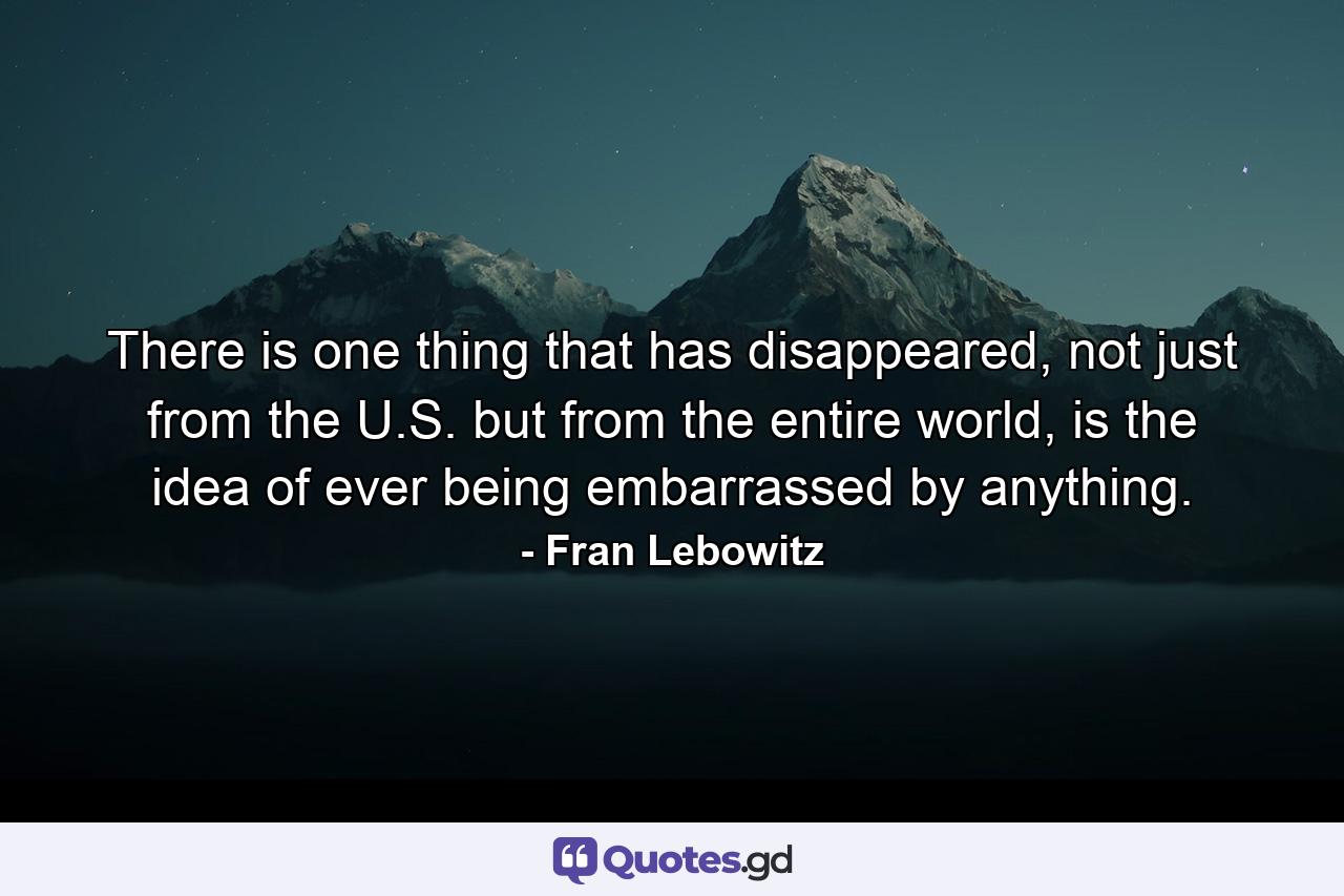 There is one thing that has disappeared, not just from the U.S. but from the entire world, is the idea of ever being embarrassed by anything. - Quote by Fran Lebowitz