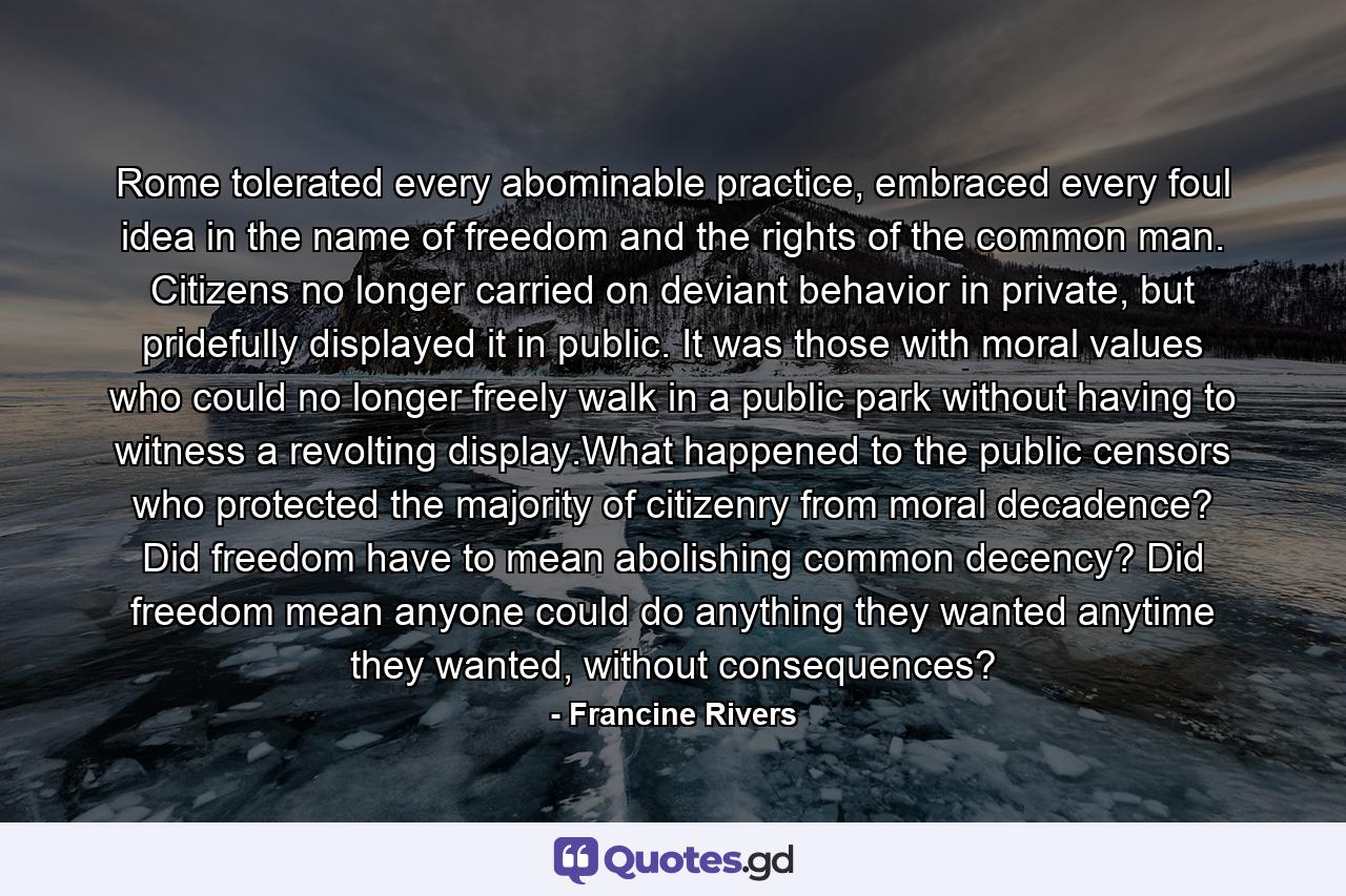 Rome tolerated every abominable practice, embraced every foul idea in the name of freedom and the rights of the common man. Citizens no longer carried on deviant behavior in private, but pridefully displayed it in public. It was those with moral values who could no longer freely walk in a public park without having to witness a revolting display.What happened to the public censors who protected the majority of citizenry from moral decadence? Did freedom have to mean abolishing common decency? Did freedom mean anyone could do anything they wanted anytime they wanted, without consequences? - Quote by Francine Rivers