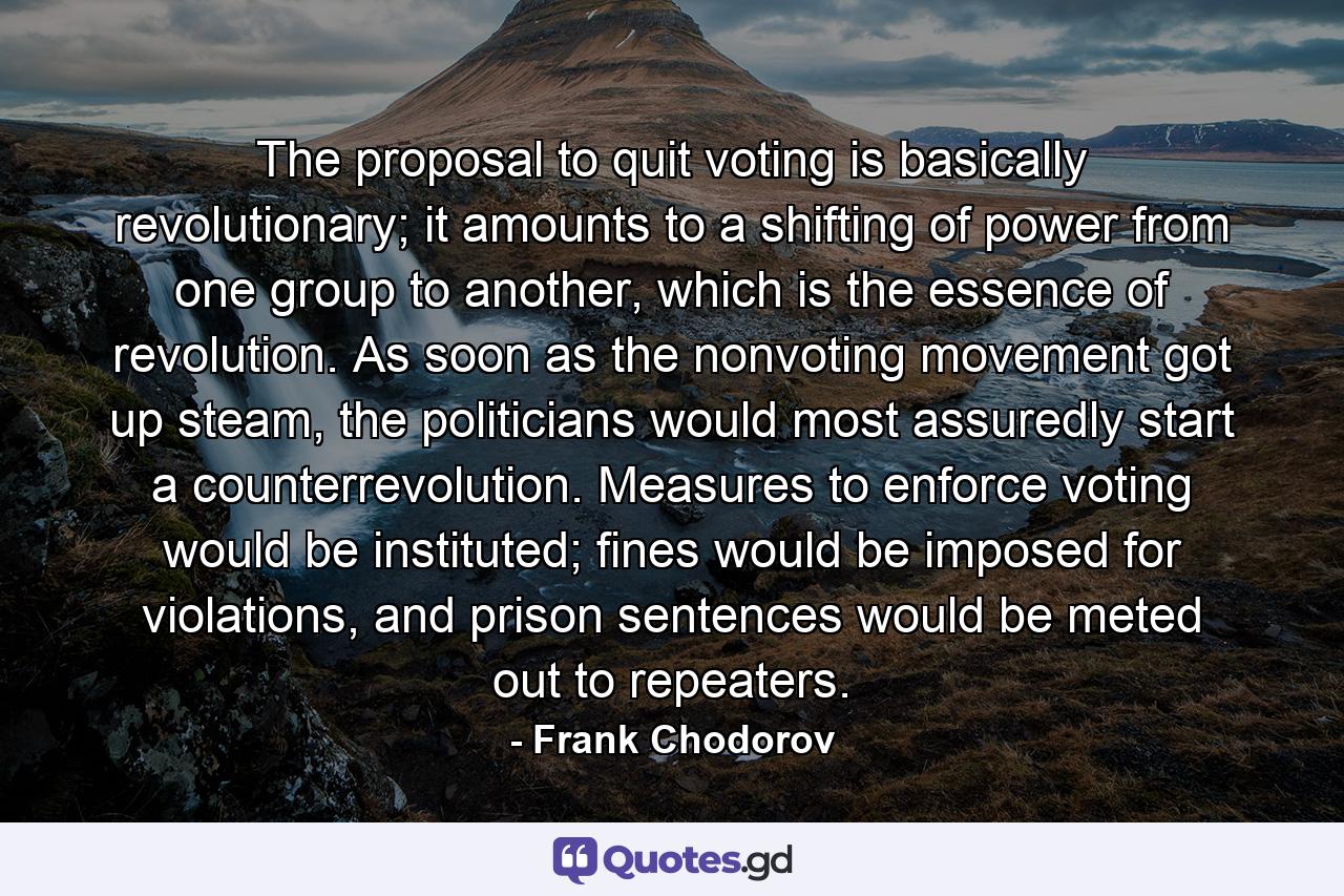 The proposal to quit voting is basically revolutionary; it amounts to a shifting of power from one group to another, which is the essence of revolution. As soon as the nonvoting movement got up steam, the politicians would most assuredly start a counterrevolution. Measures to enforce voting would be instituted; fines would be imposed for violations, and prison sentences would be meted out to repeaters. - Quote by Frank Chodorov