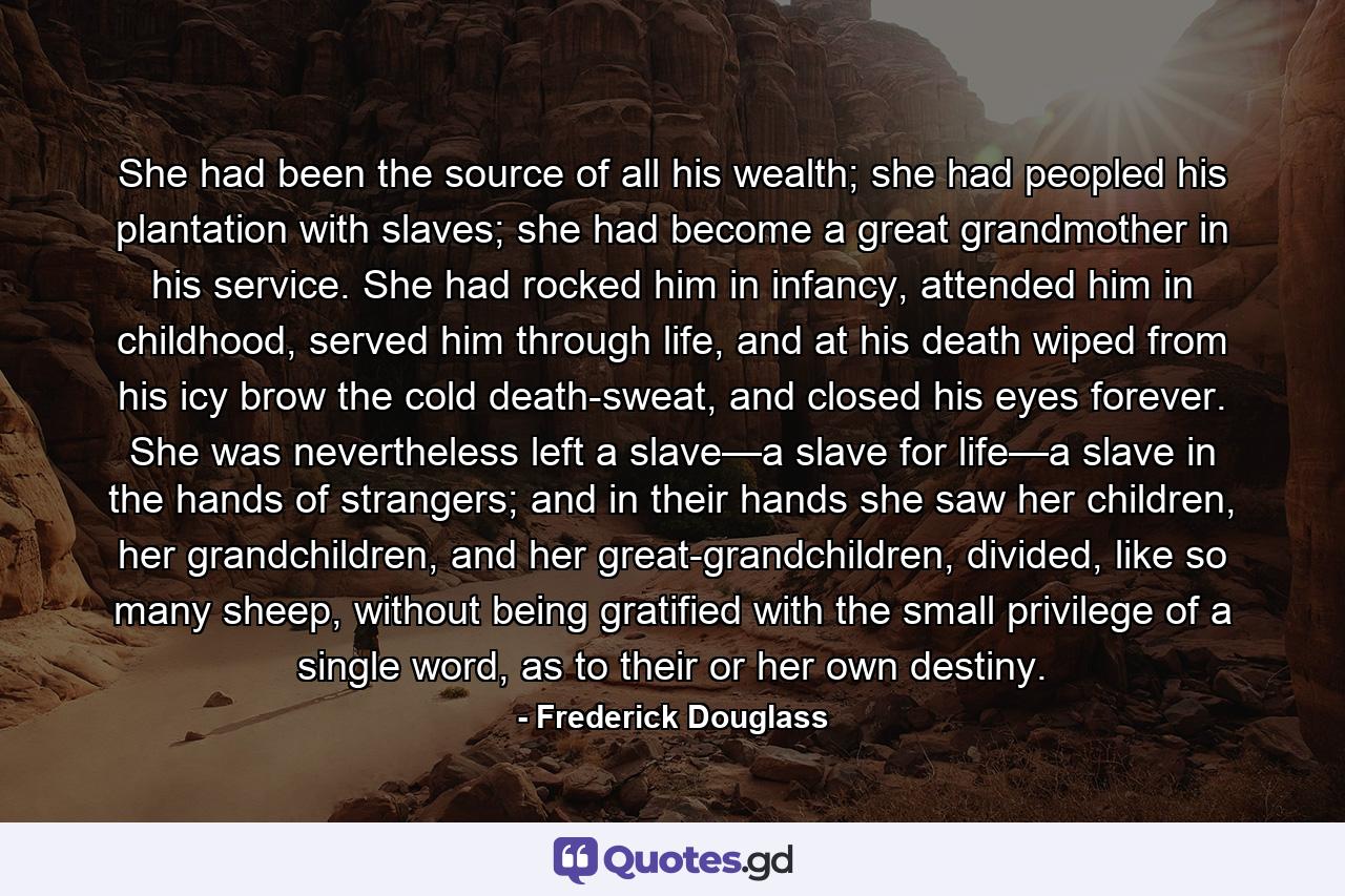 She had been the source of all his wealth; she had peopled his plantation with slaves; she had become a great grandmother in his service. She had rocked him in infancy, attended him in childhood, served him through life, and at his death wiped from his icy brow the cold death-sweat, and closed his eyes forever. She was nevertheless left a slave—a slave for life—a slave in the hands of strangers; and in their hands she saw her children, her grandchildren, and her great-grandchildren, divided, like so many sheep, without being gratified with the small privilege of a single word, as to their or her own destiny. - Quote by Frederick Douglass