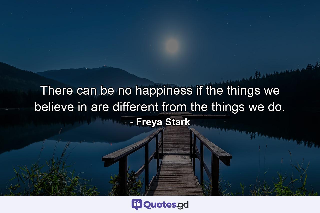 There can be no happiness if the things we believe in are different from the things we do. - Quote by Freya Stark