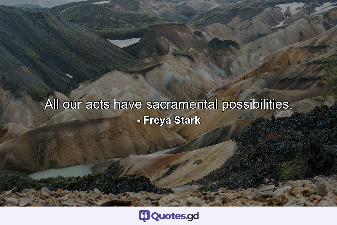 All our acts have sacramental possibilities. - Quote by Freya Stark