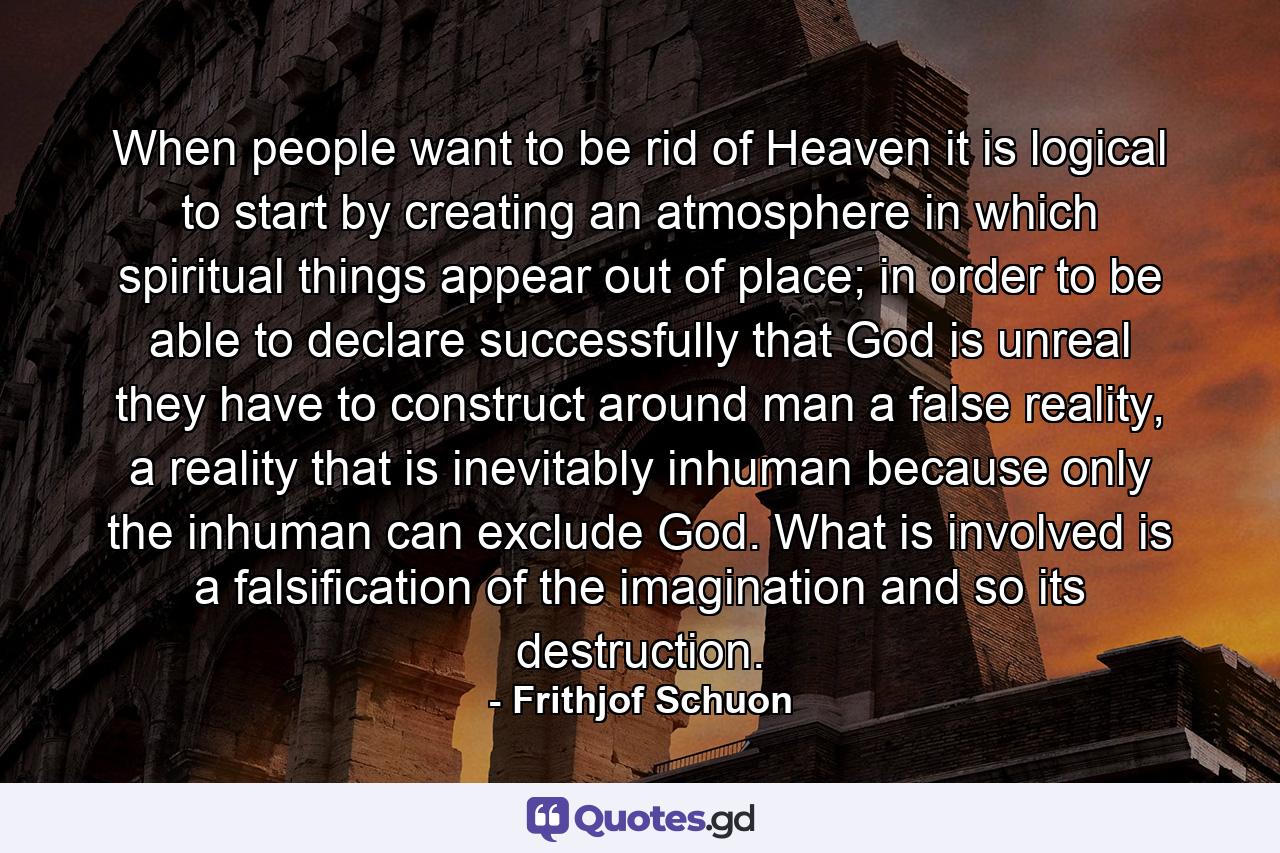 When people want to be rid of Heaven it is logical to start by creating an atmosphere in which spiritual things appear out of place; in order to be able to declare successfully that God is unreal they have to construct around man a false reality, a reality that is inevitably inhuman because only the inhuman can exclude God. What is involved is a falsification of the imagination and so its destruction. - Quote by Frithjof Schuon