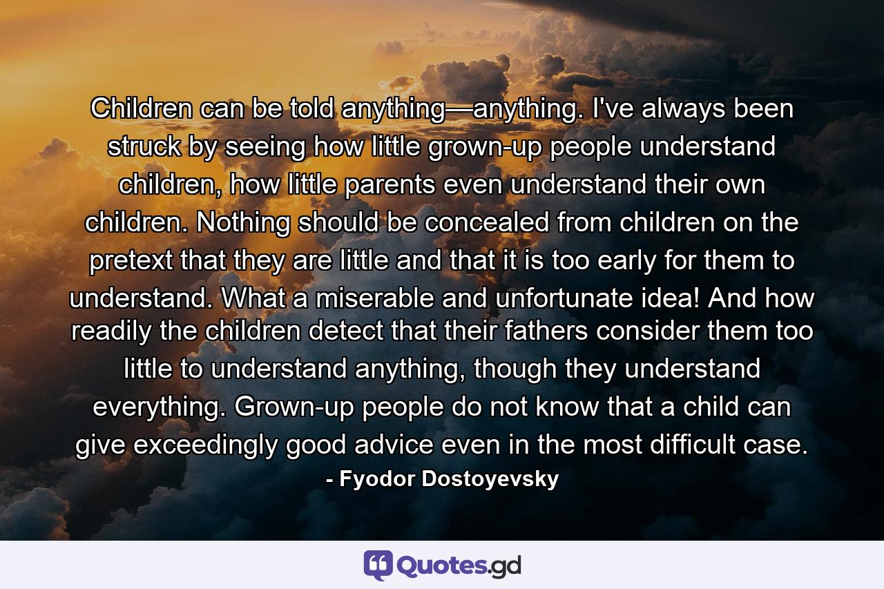 Children can be told anything—anything. I've always been struck by seeing how little grown-up people understand children, how little parents even understand their own children. Nothing should be concealed from children on the pretext that they are little and that it is too early for them to understand. What a miserable and unfortunate idea! And how readily the children detect that their fathers consider them too little to understand anything, though they understand everything. Grown-up people do not know that a child can give exceedingly good advice even in the most difficult case. - Quote by Fyodor Dostoyevsky