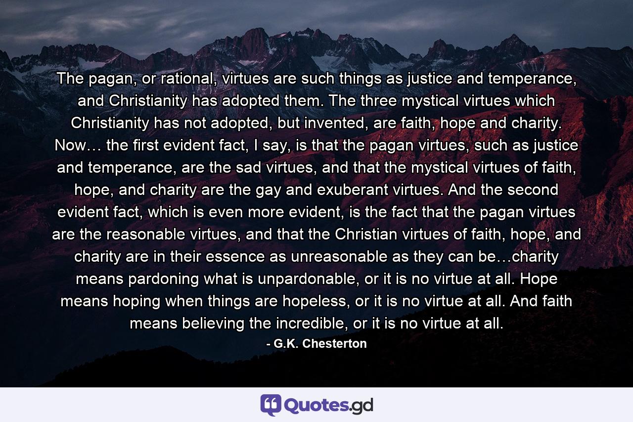 The pagan, or rational, virtues are such things as justice and temperance, and Christianity has adopted them. The three mystical virtues which Christianity has not adopted, but invented, are faith, hope and charity. Now… the first evident fact, I say, is that the pagan virtues, such as justice and temperance, are the sad virtues, and that the mystical virtues of faith, hope, and charity are the gay and exuberant virtues. And the second evident fact, which is even more evident, is the fact that the pagan virtues are the reasonable virtues, and that the Christian virtues of faith, hope, and charity are in their essence as unreasonable as they can be…charity means pardoning what is unpardonable, or it is no virtue at all. Hope means hoping when things are hopeless, or it is no virtue at all. And faith means believing the incredible, or it is no virtue at all. - Quote by G.K. Chesterton