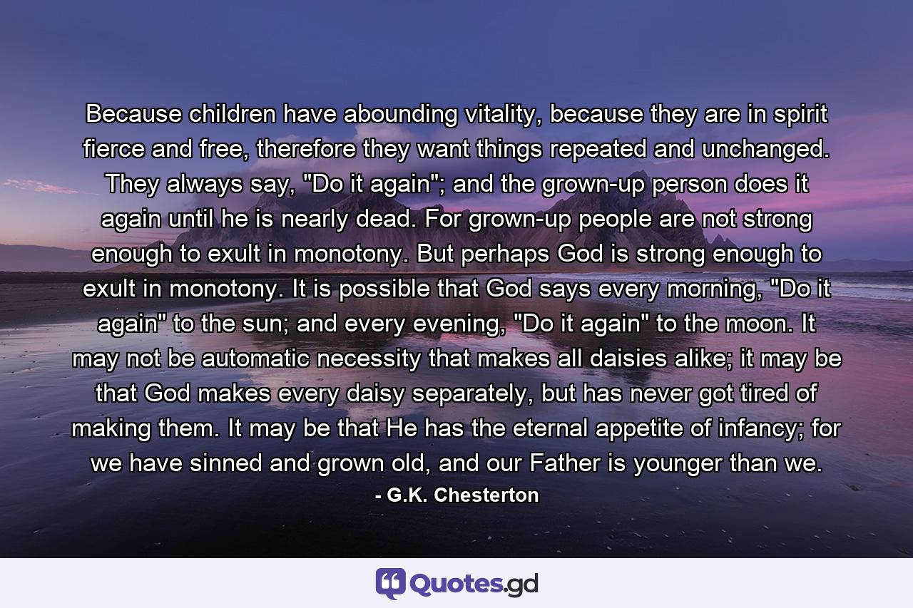 Because children have abounding vitality, because they are in spirit fierce and free, therefore they want things repeated and unchanged. They always say, 