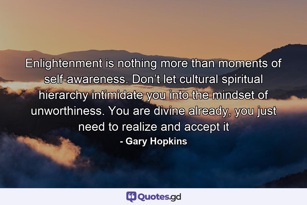 Enlightenment is nothing more than moments of self-awareness. Don’t let cultural spiritual hierarchy intimidate you into the mindset of unworthiness. You are divine already, you just need to realize and accept it - Quote by Gary Hopkins