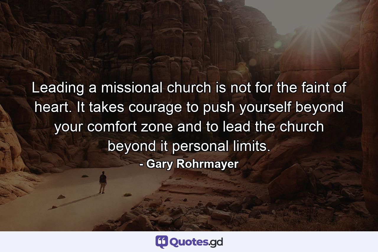 Leading a missional church is not for the faint of heart. It takes courage to push yourself beyond your comfort zone and to lead the church beyond it personal limits. - Quote by Gary Rohrmayer