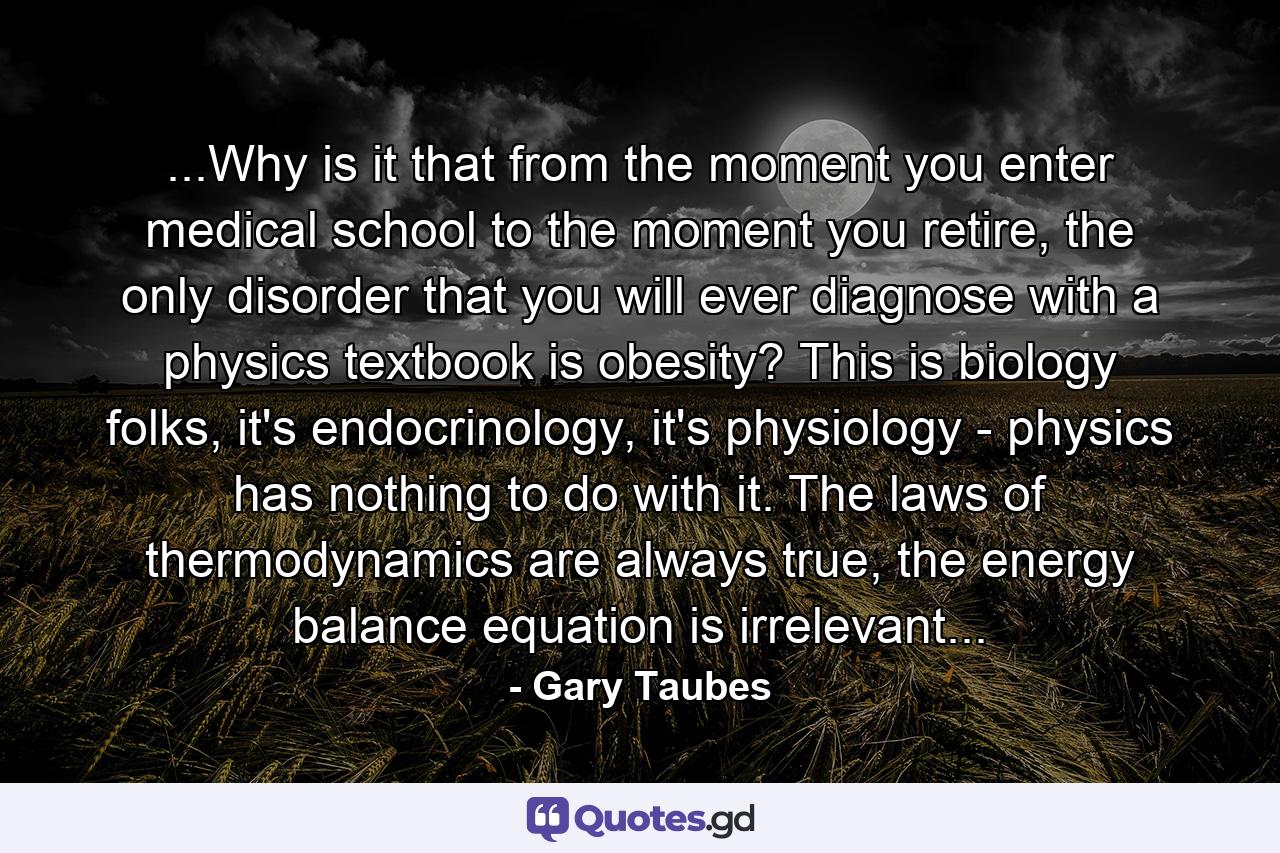 ...Why is it that from the moment you enter medical school to the moment you retire, the only disorder that you will ever diagnose with a physics textbook is obesity? This is biology folks, it's endocrinology, it's physiology - physics has nothing to do with it. The laws of thermodynamics are always true, the energy balance equation is irrelevant... - Quote by Gary Taubes