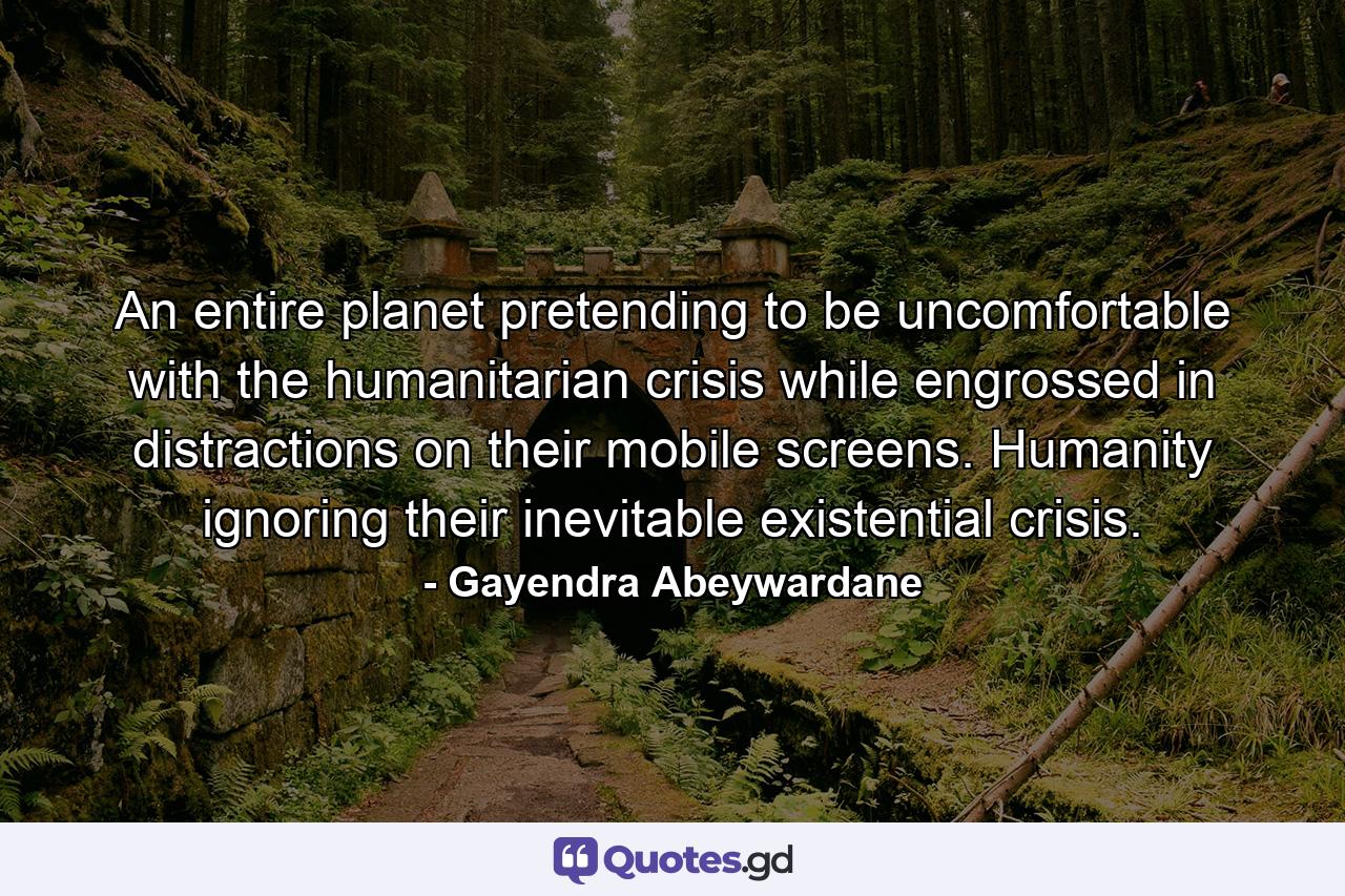 An entire planet pretending to be uncomfortable with the humanitarian crisis while engrossed in distractions on their mobile screens. Humanity ignoring their inevitable existential crisis. - Quote by Gayendra Abeywardane