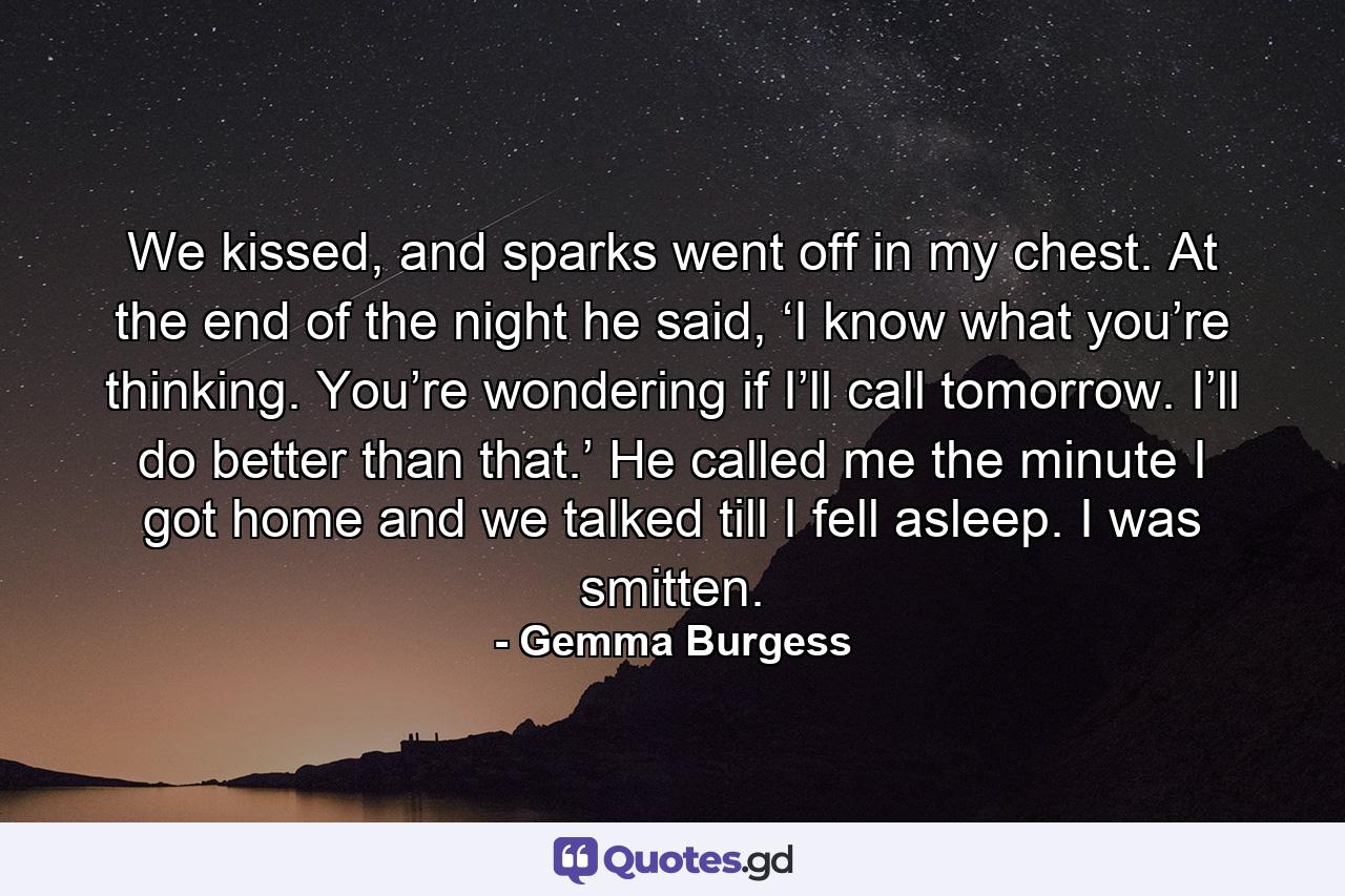 We kissed, and sparks went off in my chest. At the end of the night he said, ‘I know what you’re thinking. You’re wondering if I’ll call tomorrow. I’ll do better than that.’ He called me the minute I got home and we talked till I fell asleep. I was smitten. - Quote by Gemma Burgess