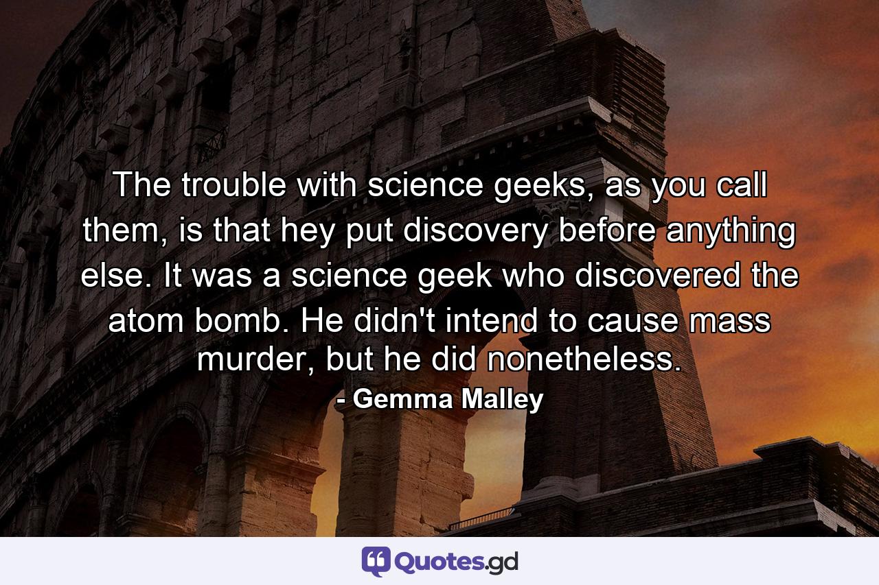 The trouble with science geeks, as you call them, is that hey put discovery before anything else. It was a science geek who discovered the atom bomb. He didn't intend to cause mass murder, but he did nonetheless. - Quote by Gemma Malley