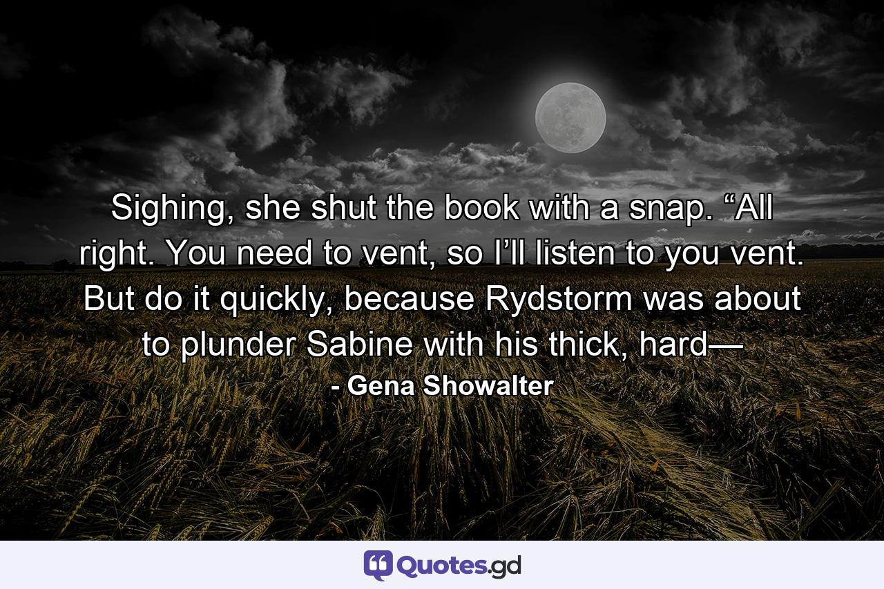 Sighing, she shut the book with a snap. “All right. You need to vent, so I’ll listen to you vent. But do it quickly, because Rydstorm was about to plunder Sabine with his thick, hard— - Quote by Gena Showalter