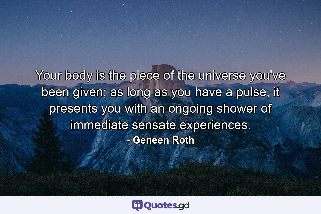 Your body is the piece of the universe you've been given; as long as you have a pulse, it presents you with an ongoing shower of immediate sensate experiences. - Quote by Geneen Roth