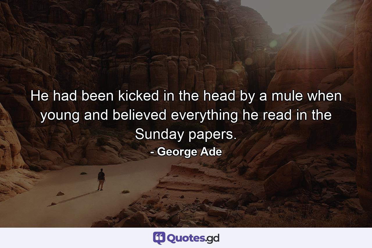 He had been kicked in the head by a mule when young  and believed everything he read in the Sunday papers. - Quote by George Ade