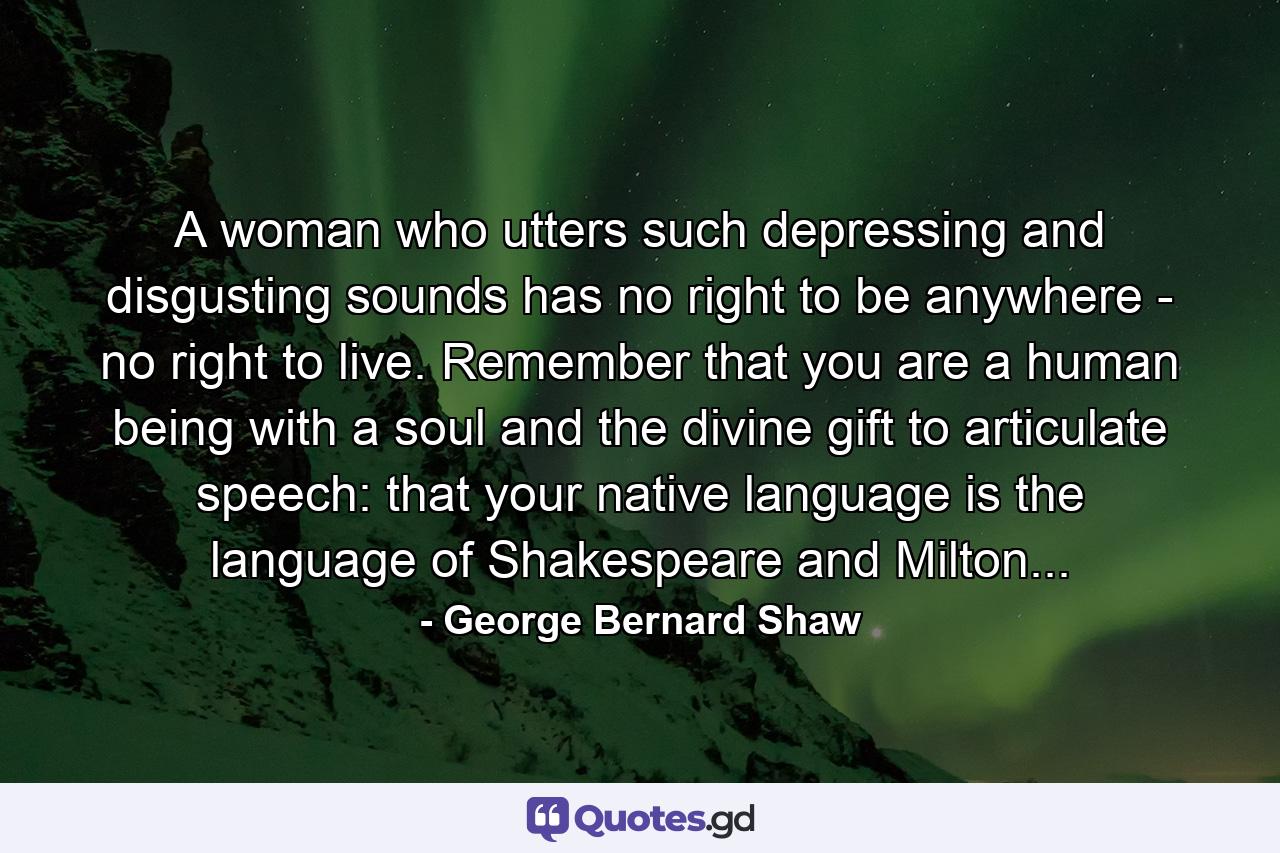 A woman who utters such depressing and disgusting sounds has no right to be anywhere - no right to live. Remember that you are a human being with a soul and the divine gift to articulate speech: that your native language is the language of Shakespeare and Milton... - Quote by George Bernard Shaw