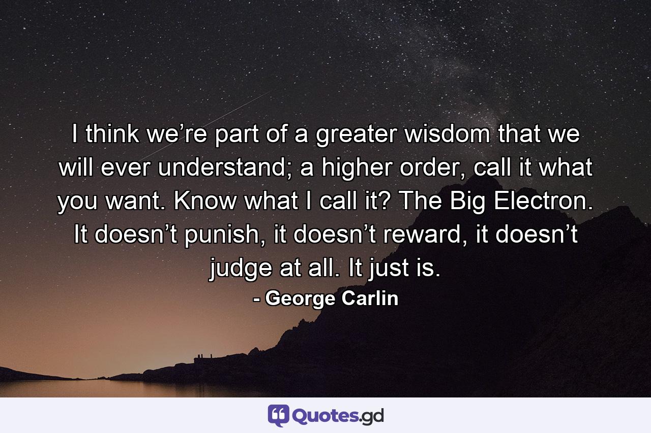 I think we’re part of a greater wisdom that we will ever understand; a higher order, call it what you want. Know what I call it? The Big Electron. It doesn’t punish, it doesn’t reward, it doesn’t judge at all. It just is. - Quote by George Carlin