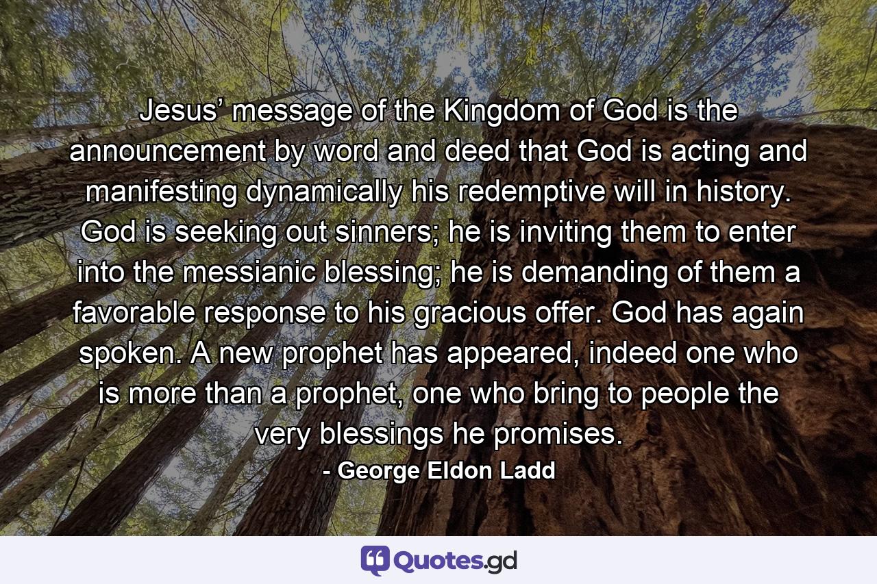 Jesus’ message of the Kingdom of God is the announcement by word and deed that God is acting and manifesting dynamically his redemptive will in history. God is seeking out sinners; he is inviting them to enter into the messianic blessing; he is demanding of them a favorable response to his gracious offer. God has again spoken. A new prophet has appeared, indeed one who is more than a prophet, one who bring to people the very blessings he promises. - Quote by George Eldon Ladd