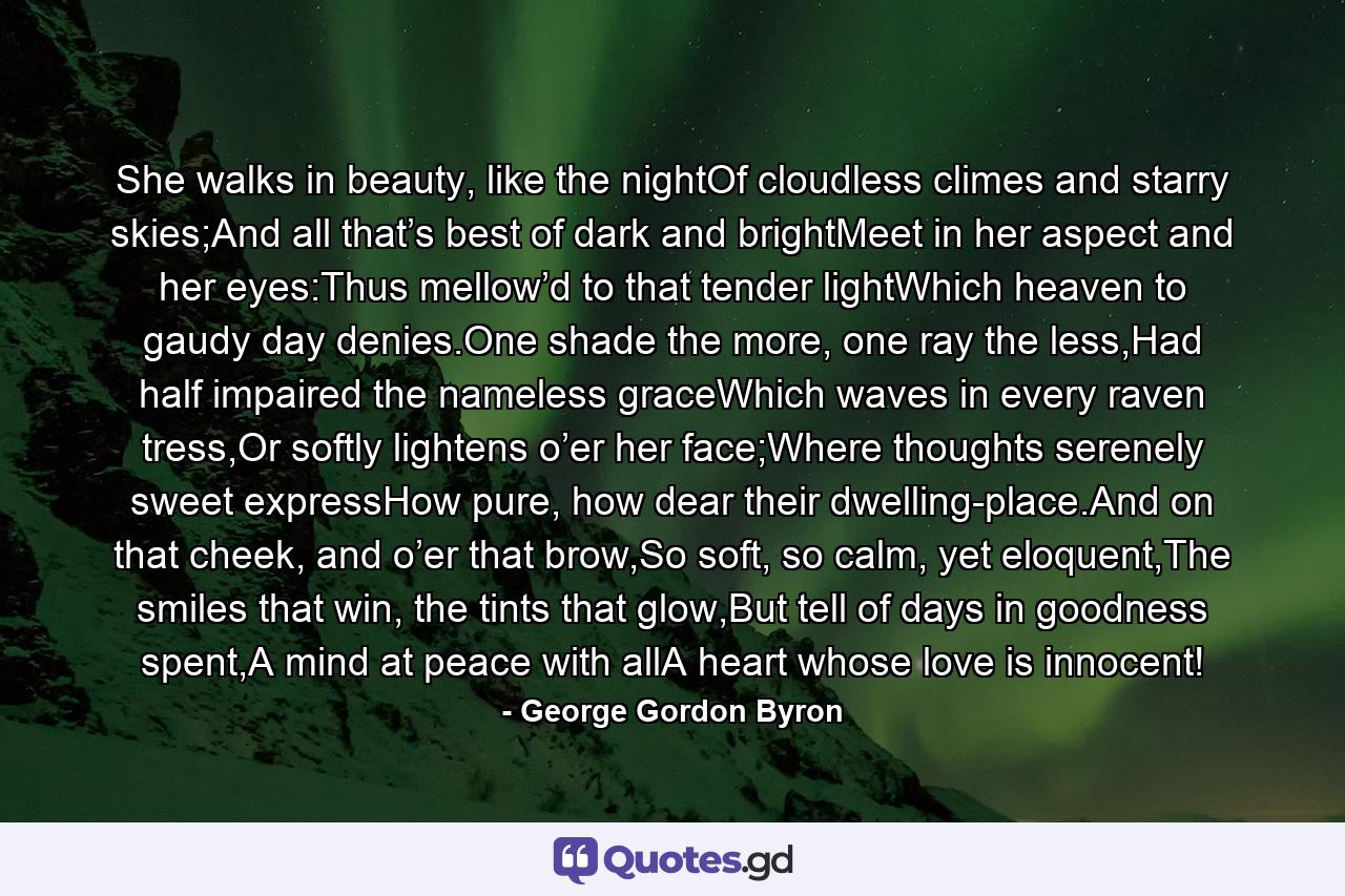 She walks in beauty, like the nightOf cloudless climes and starry skies;And all that’s best of dark and brightMeet in her aspect and her eyes:Thus mellow’d to that tender lightWhich heaven to gaudy day denies.One shade the more, one ray the less,Had half impaired the nameless graceWhich waves in every raven tress,Or softly lightens o’er her face;Where thoughts serenely sweet expressHow pure, how dear their dwelling-place.And on that cheek, and o’er that brow,So soft, so calm, yet eloquent,The smiles that win, the tints that glow,But tell of days in goodness spent,A mind at peace with allA heart whose love is innocent! - Quote by George Gordon Byron