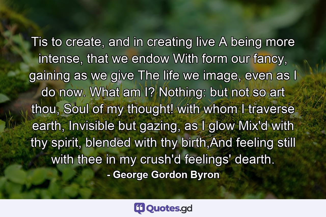 Tis to create, and in creating live        A being more intense, that we endow        With form our fancy, gaining as we give        The life we image, even as I do now.        What am I? Nothing: but not so art thou,        Soul of my thought! with whom I traverse earth,        Invisible but gazing, as I glow        Mix'd with thy spirit, blended with thy birth,And feeling still with thee in my crush'd feelings' dearth. - Quote by George Gordon Byron