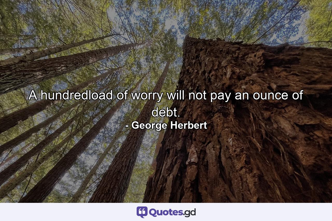 A hundredload of worry will not pay an ounce of debt. - Quote by George Herbert