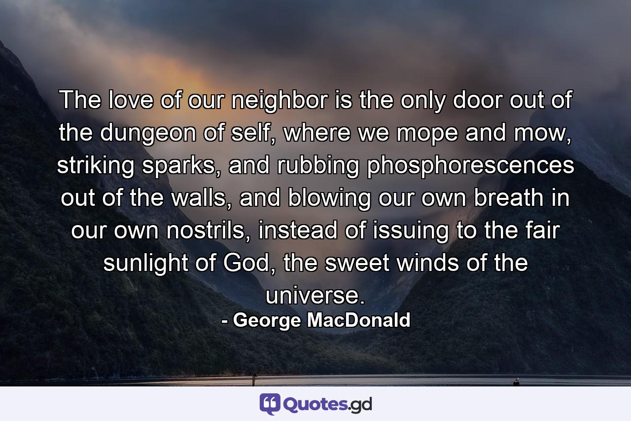 The love of our neighbor is the only door out of the dungeon of self, where we mope and mow, striking sparks, and rubbing phosphorescences out of the walls, and blowing our own breath in our own nostrils, instead of issuing to the fair sunlight of God, the sweet winds of the universe. - Quote by George MacDonald