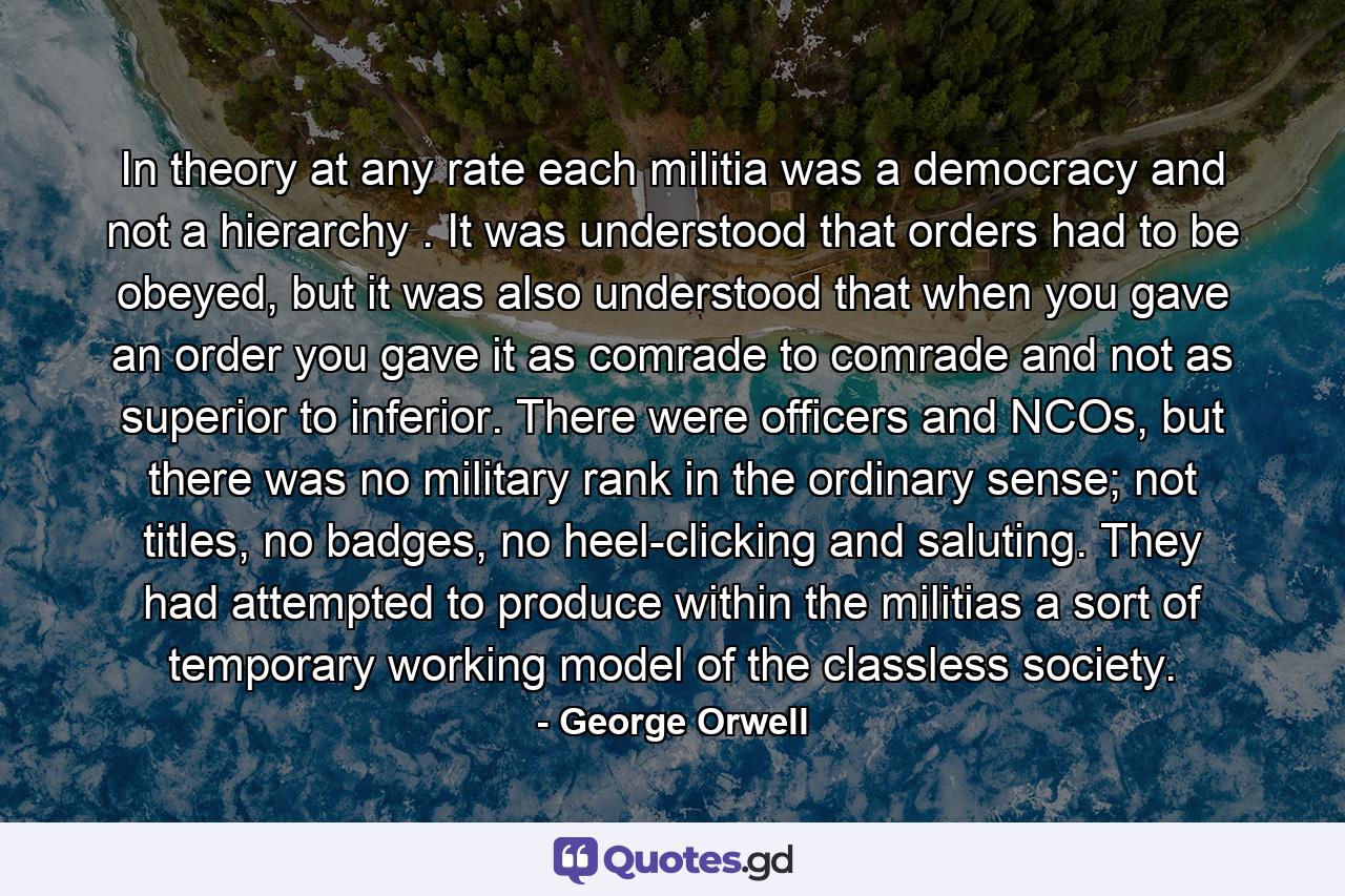 In theory at any rate each militia was a democracy and not a hierarchy . It was understood that orders had to be obeyed, but it was also understood that when you gave an order you gave it as comrade to comrade and not as superior to inferior. There were officers and NCOs, but there was no military rank in the ordinary sense; not titles, no badges, no heel-clicking and saluting. They had attempted to produce within the militias a sort of temporary working model of the classless society. - Quote by George Orwell