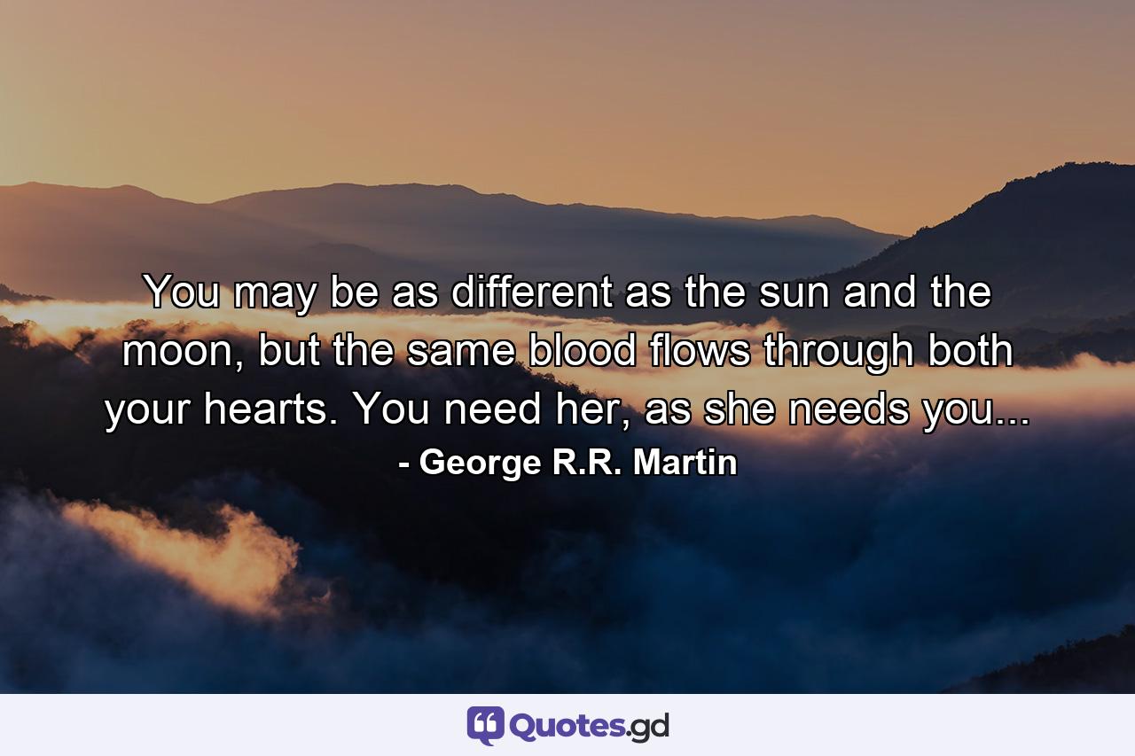 You may be as different as the sun and the moon, but the same blood flows through both your hearts. You need her, as she needs you... - Quote by George R.R. Martin