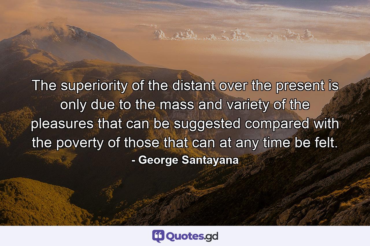 The superiority of the distant over the present is only due to the mass and variety of the pleasures that can be suggested  compared with the poverty of those that can at any time be felt. - Quote by George Santayana