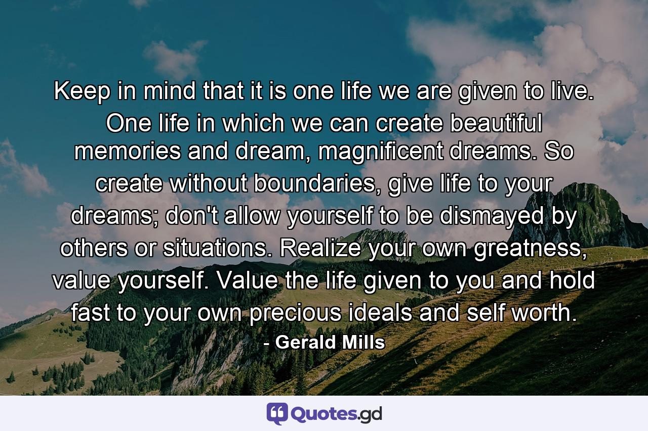 Keep in mind that it is one life we are given to live. One life in which we can create beautiful memories and dream, magnificent dreams. So create without boundaries, give life to your dreams; don't allow yourself to be dismayed by others or situations. Realize your own greatness, value yourself. Value the life given to you and hold fast to your own precious ideals and self worth. - Quote by Gerald Mills