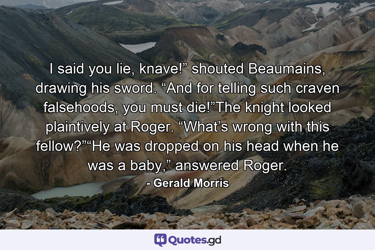 I said you lie, knave!” shouted Beaumains, drawing his sword. “And for telling such craven falsehoods, you must die!”The knight looked plaintively at Roger. “What’s wrong with this fellow?”“He was dropped on his head when he was a baby,” answered Roger. - Quote by Gerald Morris