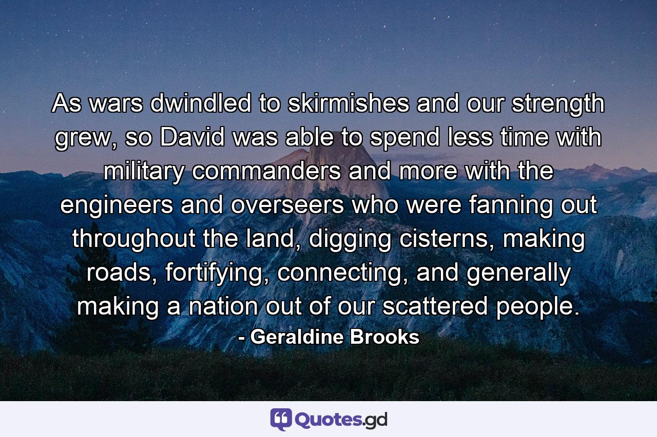 As wars dwindled to skirmishes and our strength grew, so David was able to spend less time with military commanders and more with the engineers and overseers who were fanning out throughout the land, digging cisterns, making roads, fortifying, connecting, and generally making a nation out of our scattered people. - Quote by Geraldine Brooks