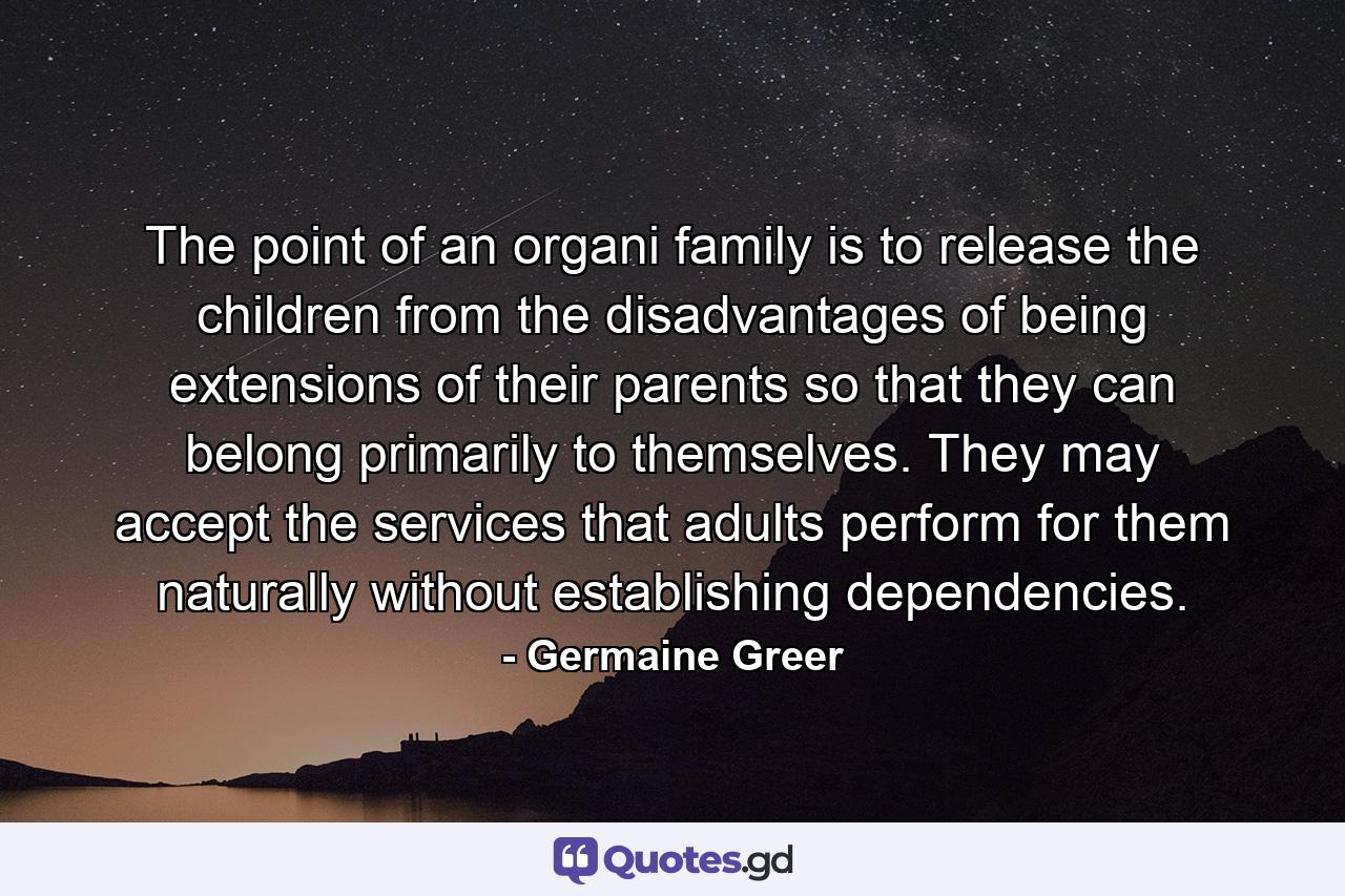 The point of an organi family is to release the children from the disadvantages of being extensions of their parents so that they can belong primarily to themselves. They may accept the services that adults perform for them naturally without establishing dependencies. - Quote by Germaine Greer