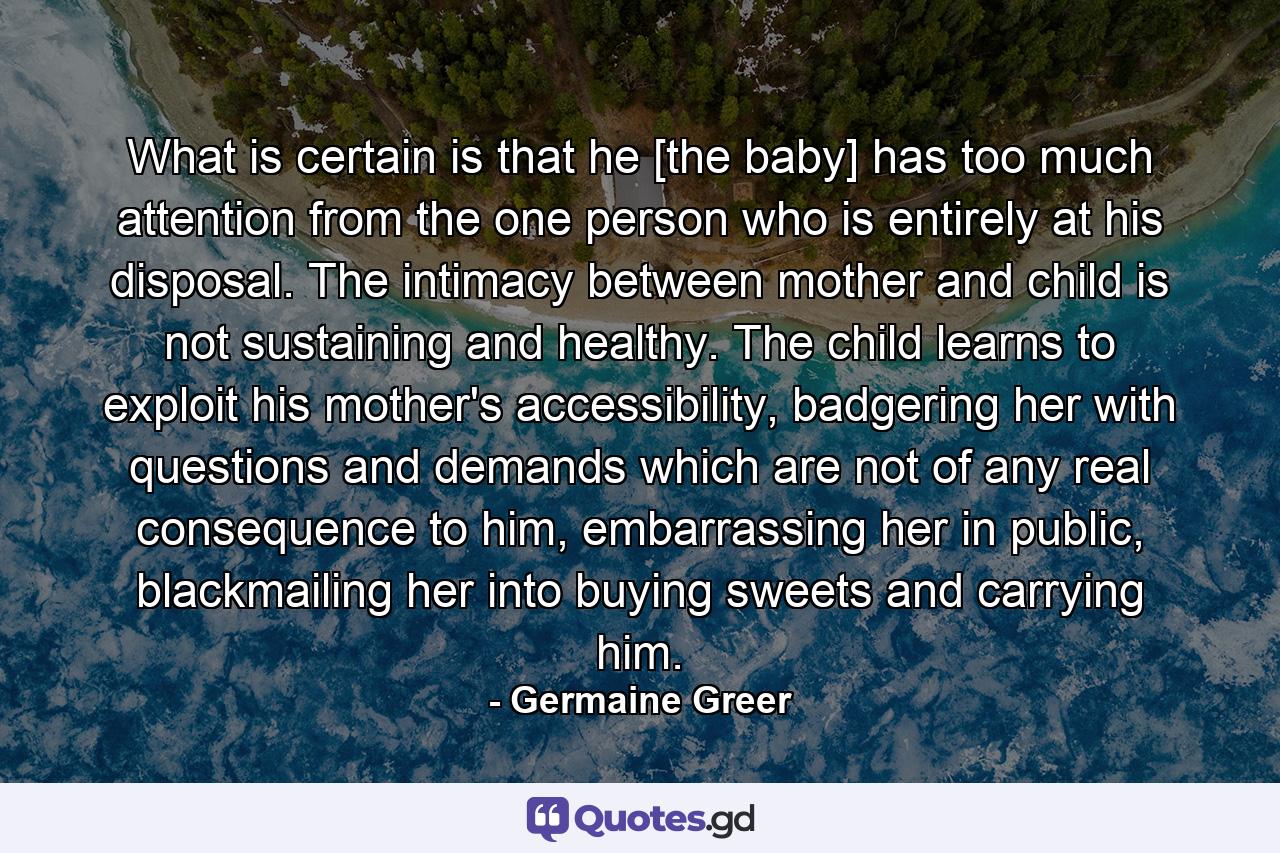 What is certain is that he [the baby] has too much attention from the one person who is entirely at his disposal. The intimacy between mother and child is not sustaining and healthy. The child learns to exploit his mother's accessibility, badgering her with questions and demands which are not of any real consequence to him, embarrassing her in public, blackmailing her into buying sweets and carrying him. - Quote by Germaine Greer