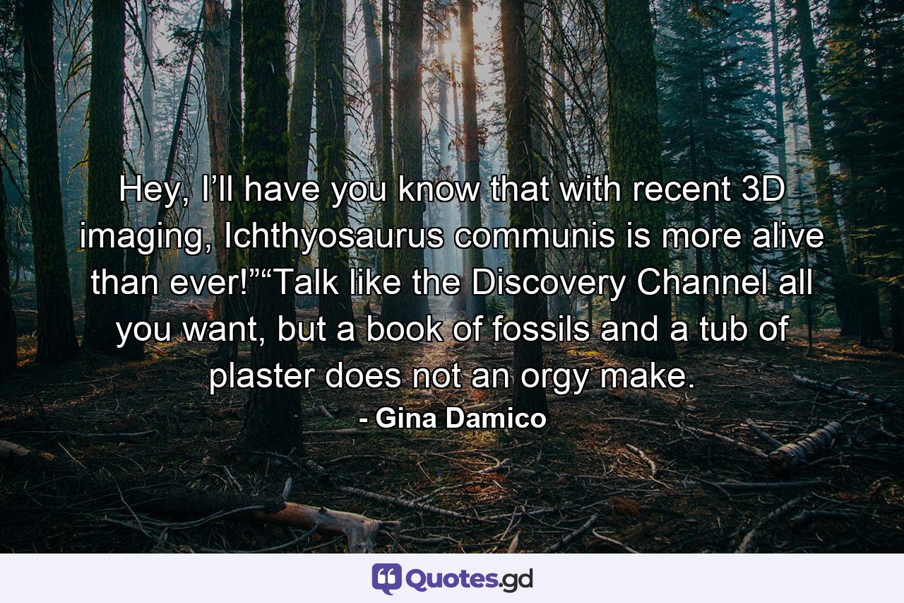 Hey, I’ll have you know that with recent 3D imaging, Ichthyosaurus communis is more alive than ever!”“Talk like the Discovery Channel all you want, but a book of fossils and a tub of plaster does not an orgy make. - Quote by Gina Damico