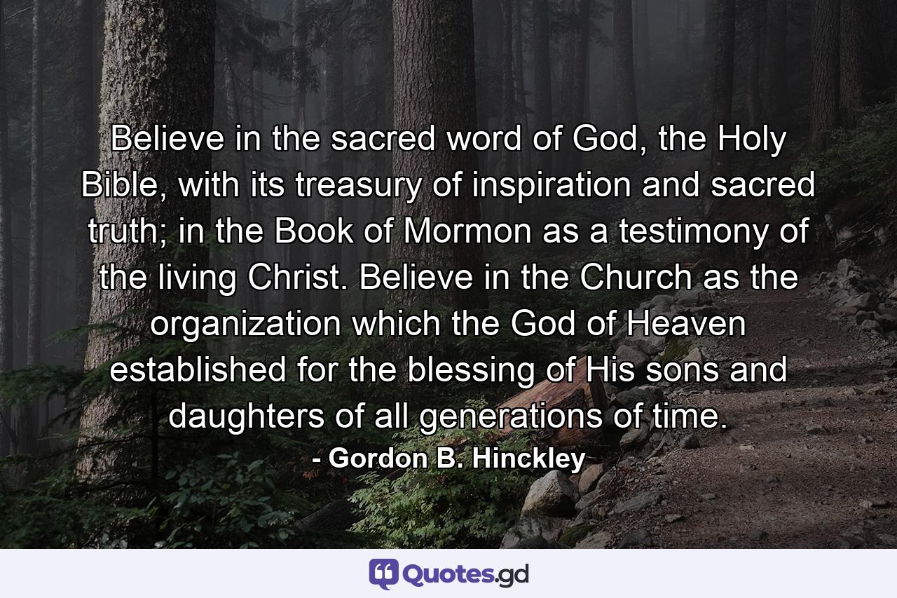 Believe in the sacred word of God, the Holy Bible, with its treasury of inspiration and sacred truth; in the Book of Mormon as a testimony of the living Christ. Believe in the Church as the organization which the God of Heaven established for the blessing of His sons and daughters of all generations of time. - Quote by Gordon B. Hinckley