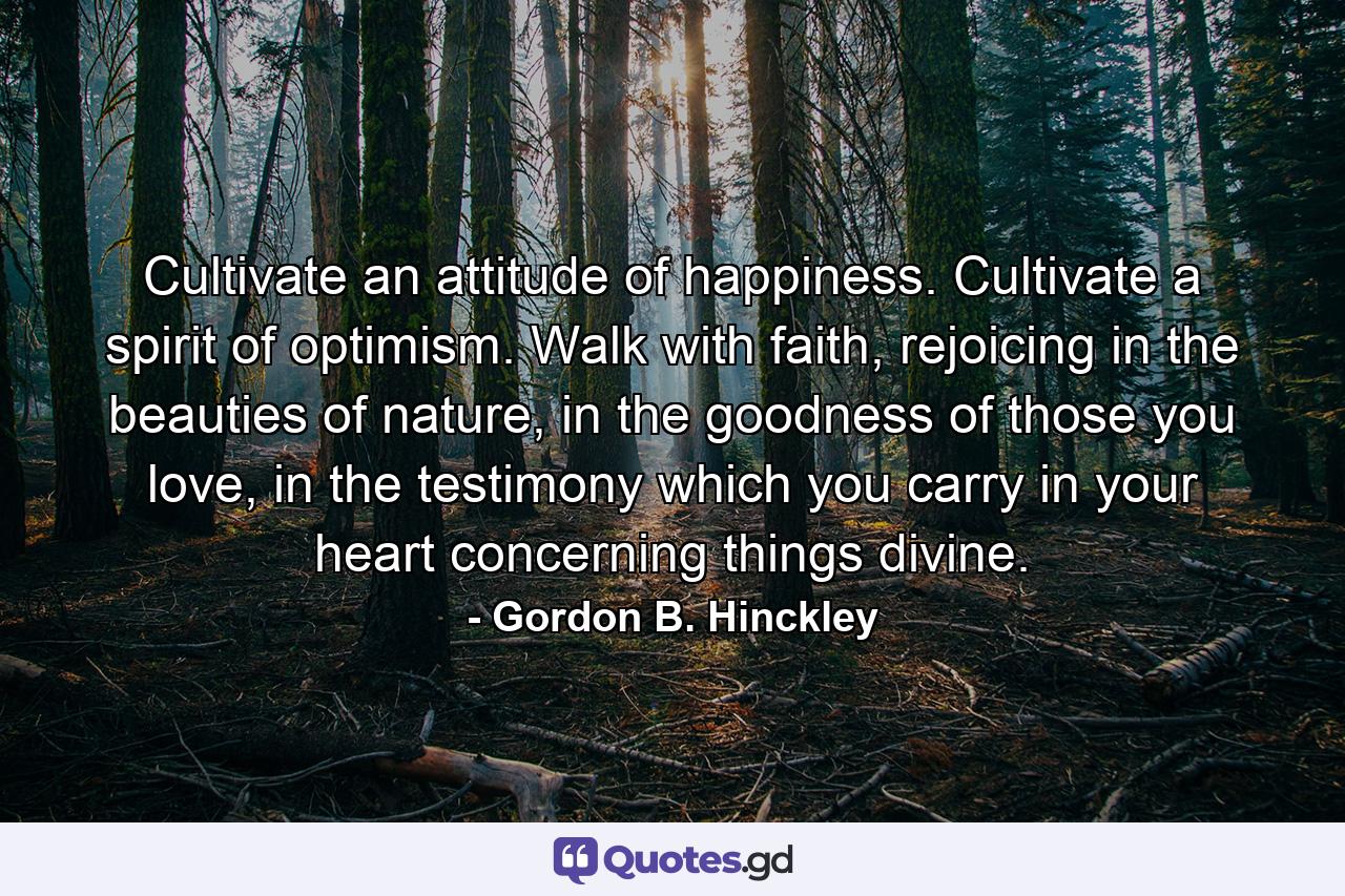 Cultivate an attitude of happiness. Cultivate a spirit of optimism. Walk with faith, rejoicing in the beauties of nature, in the goodness of those you love, in the testimony which you carry in your heart concerning things divine. - Quote by Gordon B. Hinckley