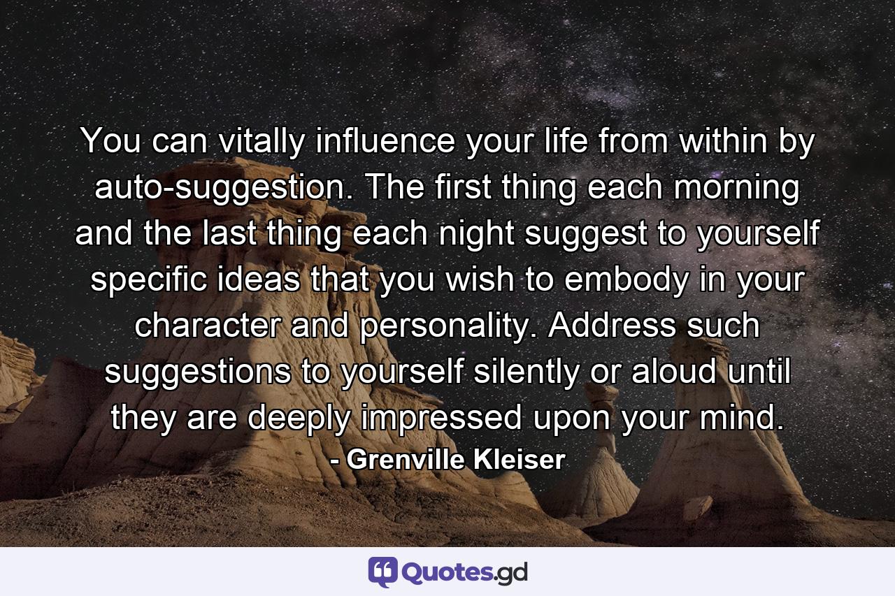 You can vitally influence your life from within by auto-suggestion. The first thing each morning  and the last thing each night  suggest to yourself specific ideas that you wish to embody in your character and personality. Address such suggestions to yourself  silently or aloud  until they are deeply impressed upon your mind. - Quote by Grenville Kleiser
