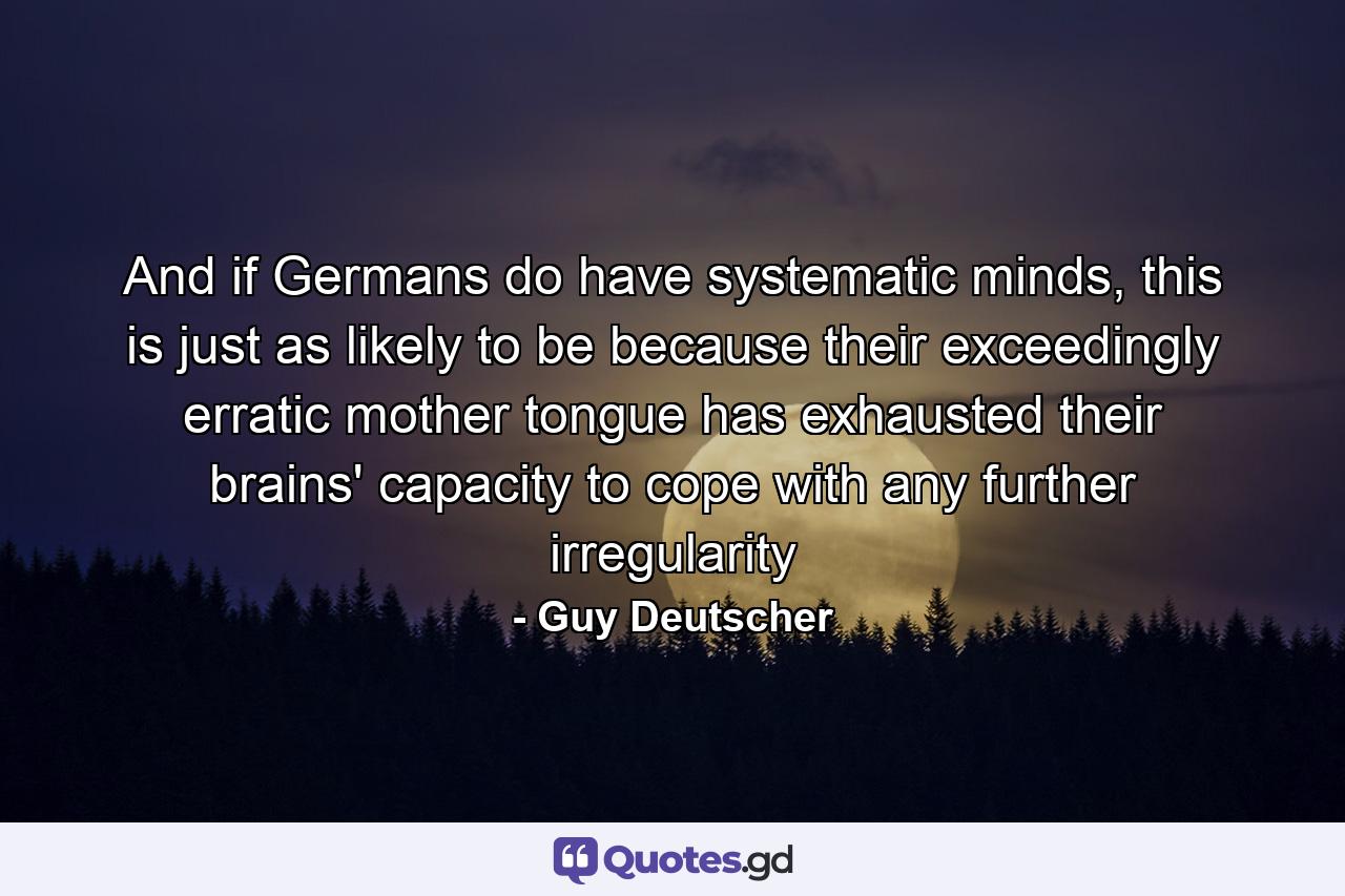 And if Germans do have systematic minds, this is just as likely to be because their exceedingly erratic mother tongue has exhausted their brains' capacity to cope with any further irregularity - Quote by Guy Deutscher