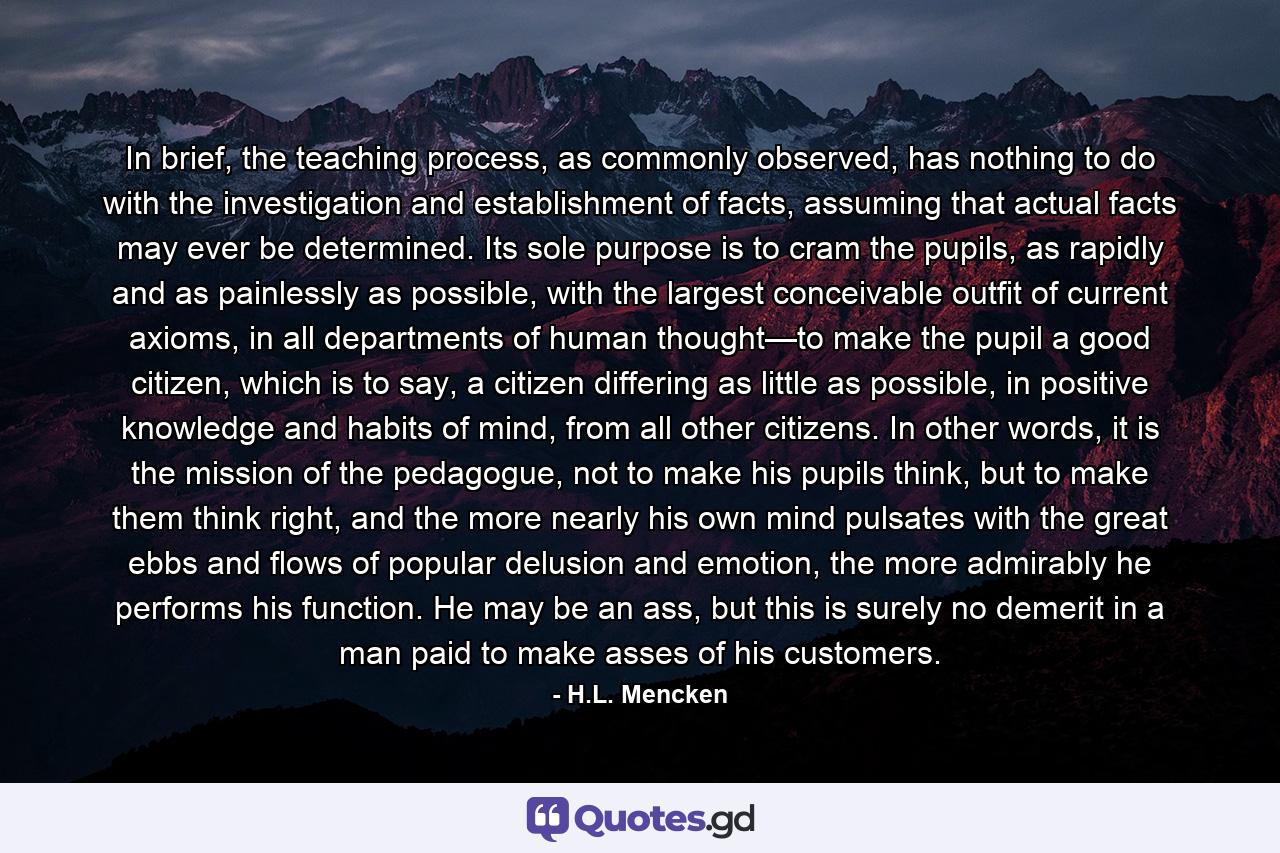 In brief, the teaching process, as commonly observed, has nothing to do with the investigation and establishment of facts, assuming that actual facts may ever be determined. Its sole purpose is to cram the pupils, as rapidly and as painlessly as possible, with the largest conceivable outfit of current axioms, in all departments of human thought—to make the pupil a good citizen, which is to say, a citizen differing as little as possible, in positive knowledge and habits of mind, from all other citizens. In other words, it is the mission of the pedagogue, not to make his pupils think, but to make them think right, and the more nearly his own mind pulsates with the great ebbs and flows of popular delusion and emotion, the more admirably he performs his function. He may be an ass, but this is surely no demerit in a man paid to make asses of his customers. - Quote by H.L. Mencken