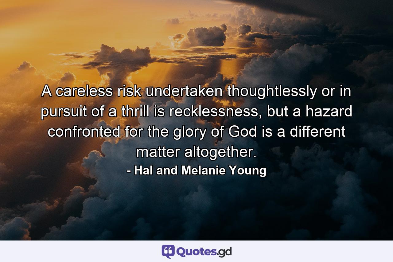 A careless risk undertaken thoughtlessly or in pursuit of a thrill is recklessness, but a hazard confronted for the glory of God is a different matter altogether. - Quote by Hal and Melanie Young