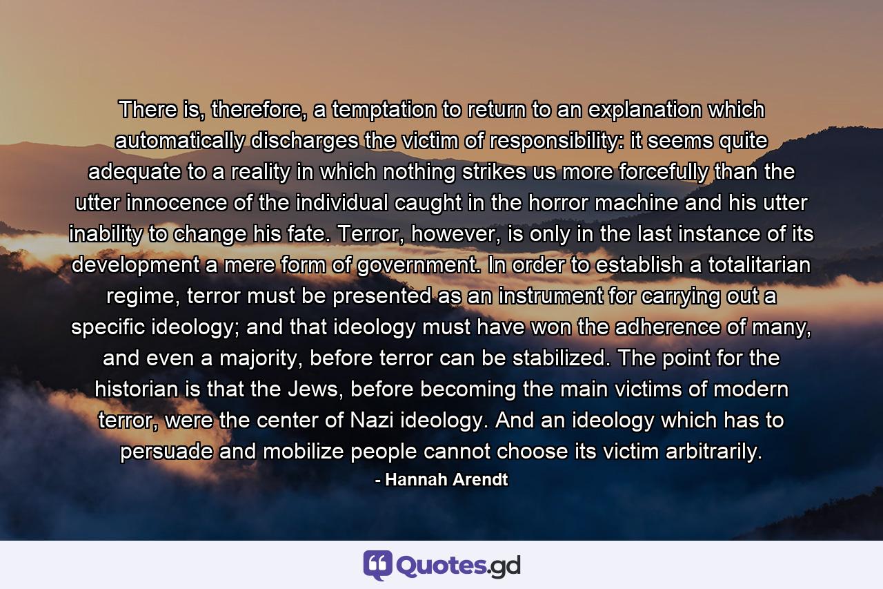 There is, therefore, a temptation to return to an explanation which automatically discharges the victim of responsibility: it seems quite adequate to a reality in which nothing strikes us more forcefully than the utter innocence of the individual caught in the horror machine and his utter inability to change his fate. Terror, however, is only in the last instance of its development a mere form of government. In order to establish a totalitarian regime, terror must be presented as an instrument for carrying out a specific ideology; and that ideology must have won the adherence of many, and even a majority, before terror can be stabilized. The point for the historian is that the Jews, before becoming the main victims of modern terror, were the center of Nazi ideology. And an ideology which has to persuade and mobilize people cannot choose its victim arbitrarily. - Quote by Hannah Arendt