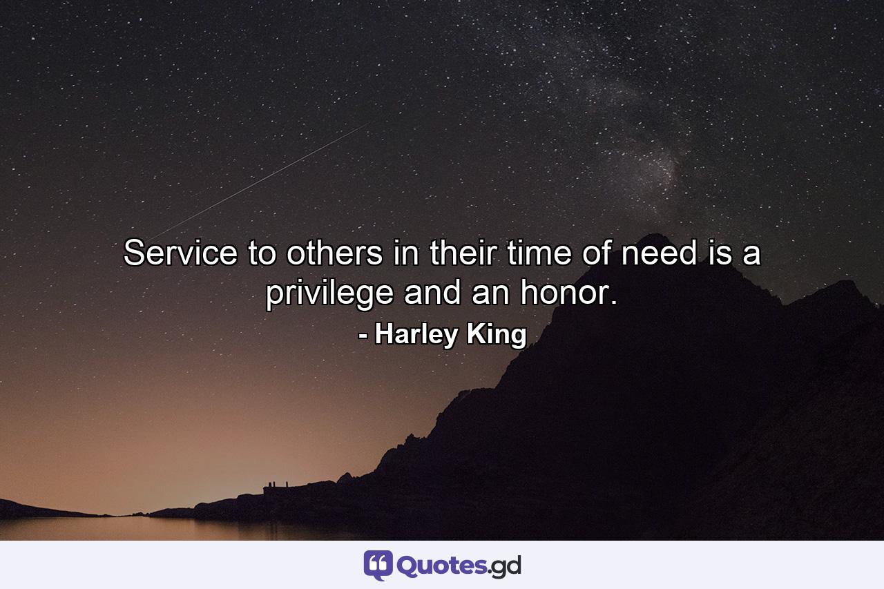 Service to others in their time of need is a privilege and an honor. - Quote by Harley King