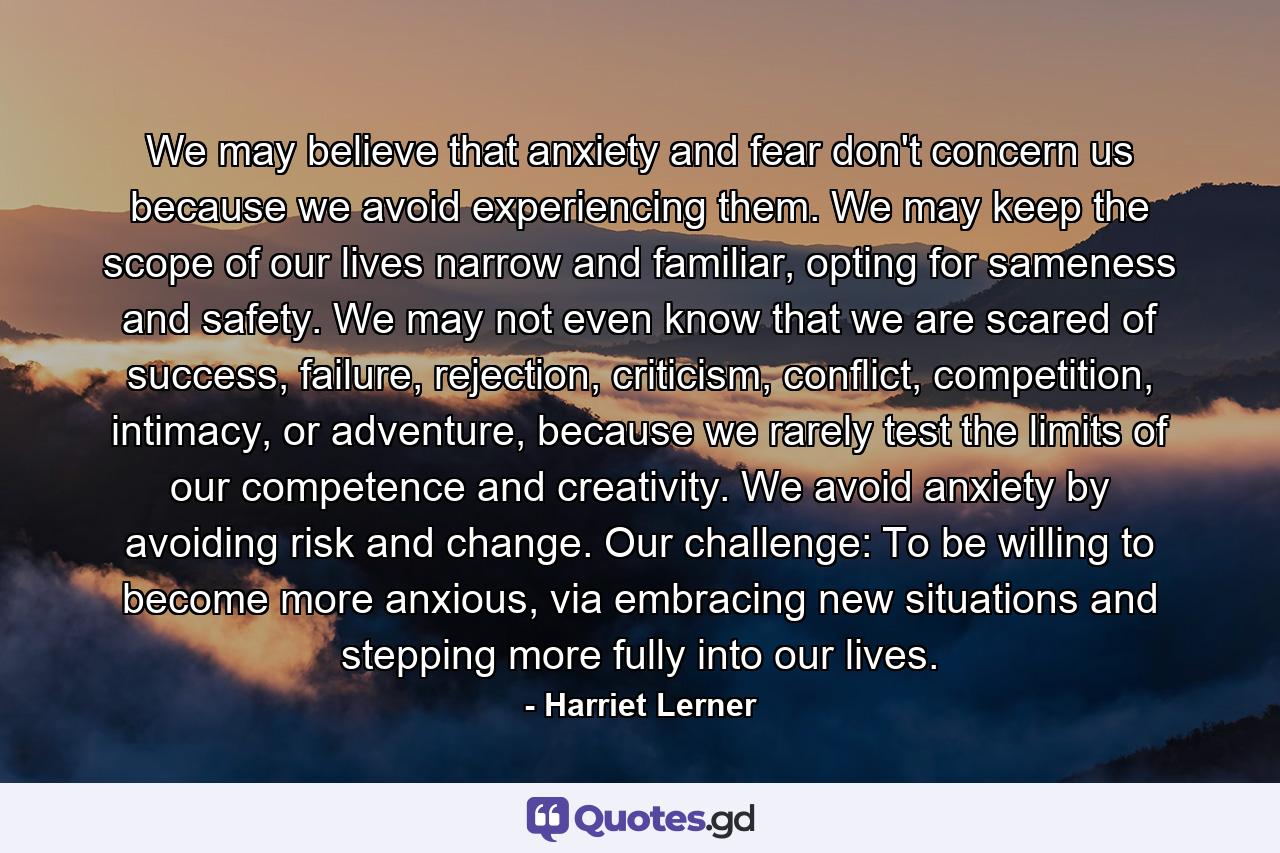 We may believe that anxiety and fear don't concern us because we avoid experiencing them. We may keep the scope of our lives narrow and familiar, opting for sameness and safety. We may not even know that we are scared of success, failure, rejection, criticism, conflict, competition, intimacy, or adventure, because we rarely test the limits of our competence and creativity. We avoid anxiety by avoiding risk and change. Our challenge: To be willing to become more anxious, via embracing new situations and stepping more fully into our lives. - Quote by Harriet Lerner